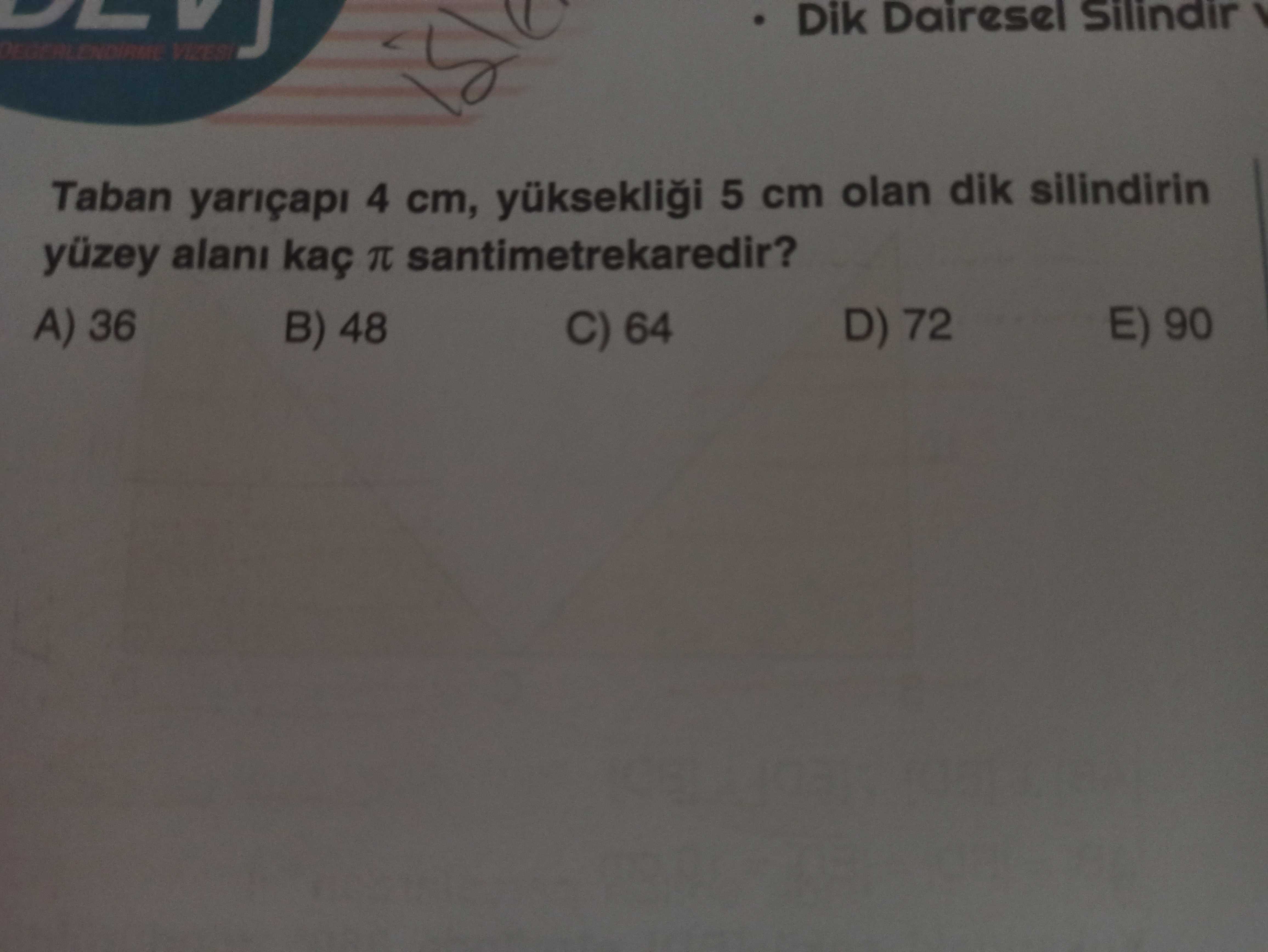 Dik Dairesel Silindir Taban yariçapi 4 cm, yükseklii 5 cm olan dik silindirin yüzey alani kaç santimetrekaredir. E) 90 36 D) 72 B) 48 C) 64 Dik Dairesel Silindir Taban yariçapi 4 cm, yükseklii 5 cm olan dik silindirin yüzey alani kaç santimetrekaredir. E) 90 36 D) 72 B) 48 C) 64. ?? Model.Question.title