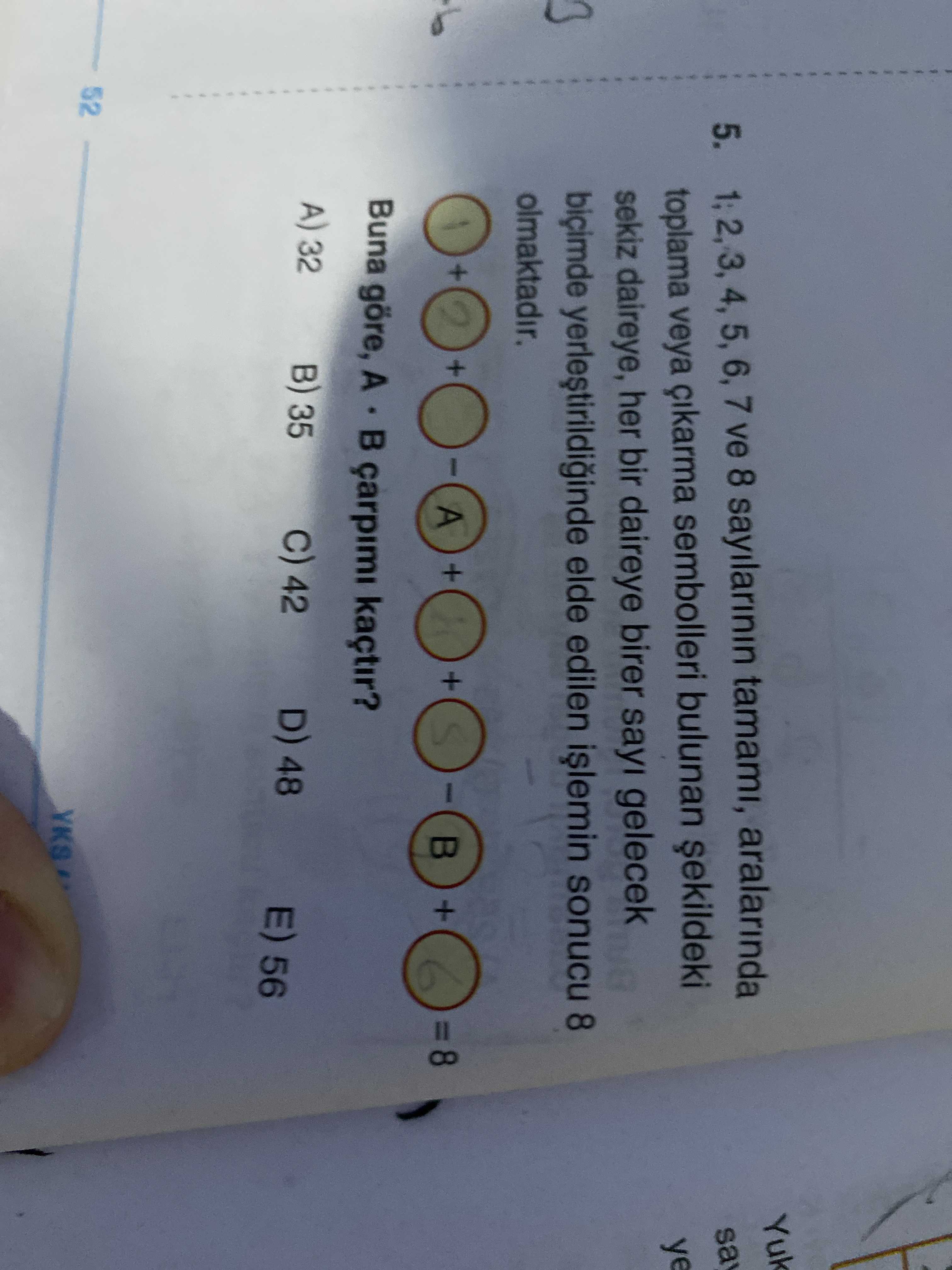 Yuk 5. 4, 5, 6, 7 ve 8 sayilarinin tamami, aralarinda sa toplama veya sembolleri bulunan ye sekiz daireye, her bir daireye birer sayi gelecek yerlestirildiginde elde edilen sonucu 8 olmaktadir. + + A + + + 8 6 Buna göre, A çarpimi kaçtir. A) 32 B) 35 42 D) 48 E) 56 52 YKS Yuk 5. A) 32 B) 35 42 D) 48 E) 56 52 YKS. ?? Model.Question.title