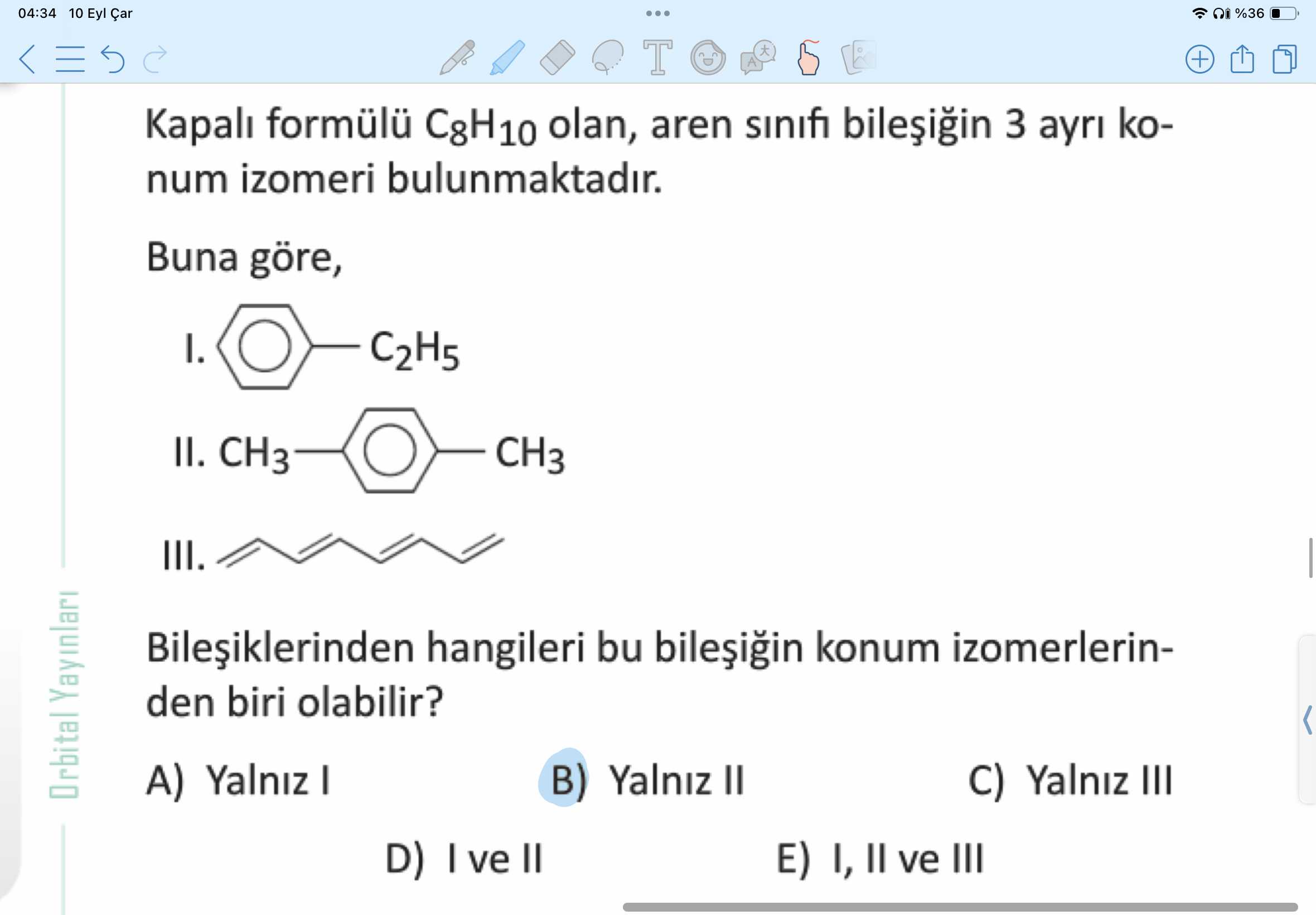 04:34 10 Eyl %36 T + Kapali formülü olan, aren sinifi 3 ayri konum izomeri bulunmaktadir. Buna göre, I. C2H5 II. CH3 III. hangileri bu konum izomerlerinden biri olabilir. Orbital Yalniz I B) Yalniz C) Yalniz III D) ve II E) I, ve III 04:34 10 Eyl %36 T + Kapali formülü olan, aren sinifi 3 ayri konum izomeri bulunmaktadir. Orbital Yalniz I B) Yalniz C) Yalniz III D) ve II E) I, ve III. ?? Model.Question.title