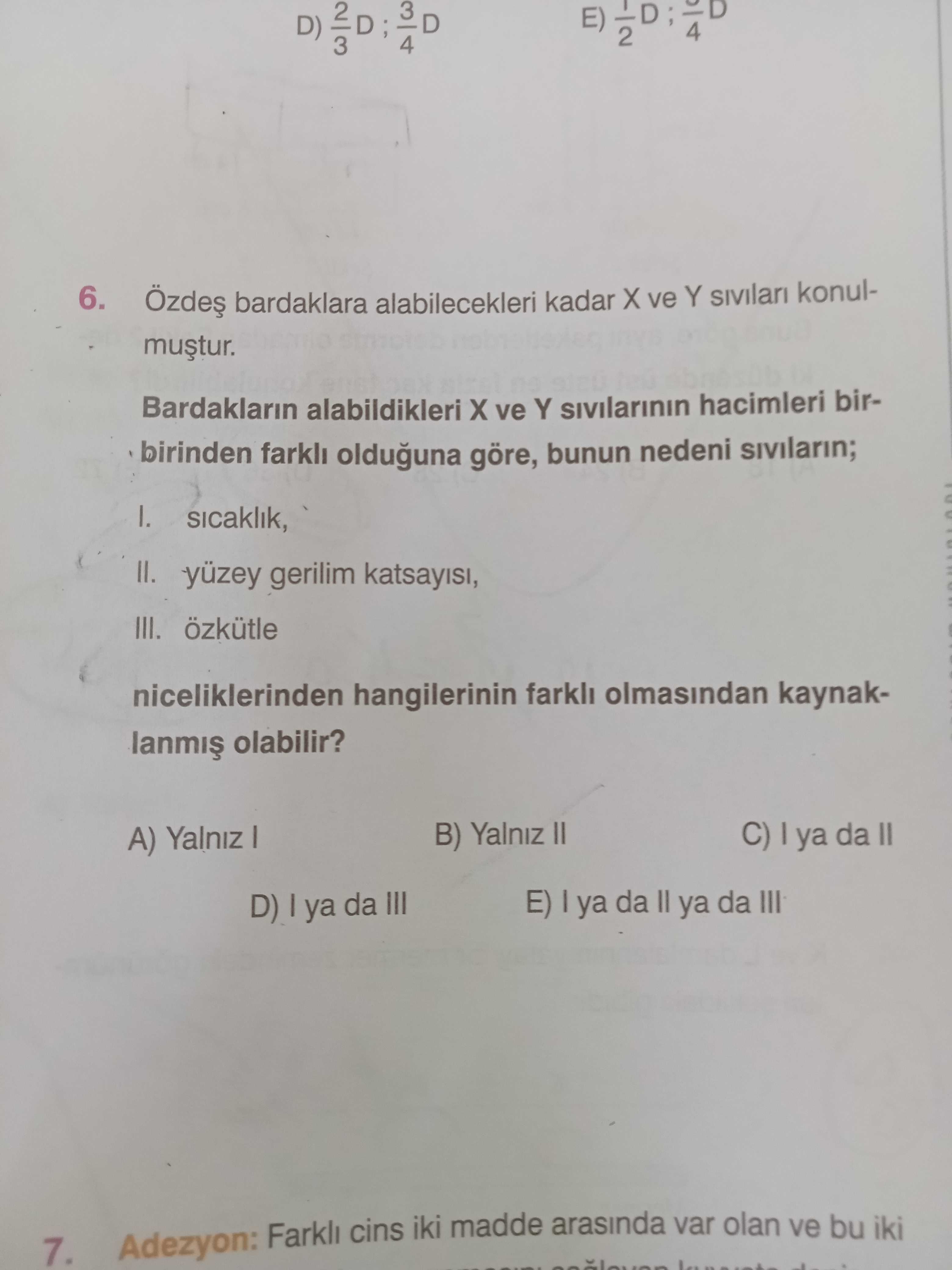 4 E) D) 4 3 6. bardaklara alabilecekleri kadar ve Y konulBardaklarin alabildikleri ve Y sivilarinin hacimleri birbirinden olduguna göre, bunun nedeni I. sicaklik, II. gerilim III. özkütle niceliklerinden hangilerinin farkli olmasindan kaynakolabilir. C) ya da II B) Yalniz II A) Yalniz E) ya da ya da III D) ya da III Adezyon: Farkli cins iki madde arasinda var olan ve bu iki 7. ?? Model.Question.title