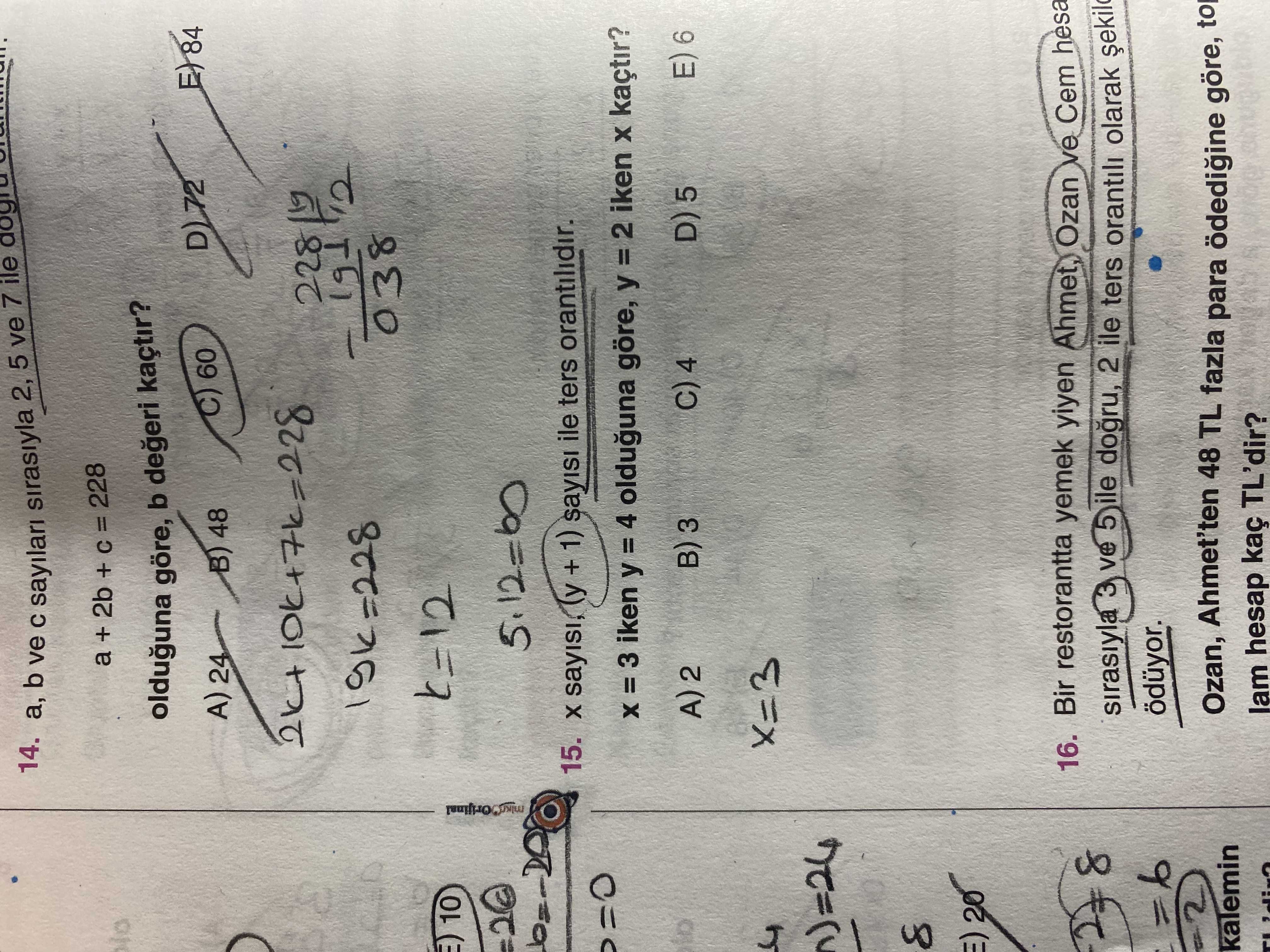 14. b ve sayilari sirasiyla 2, ile 7 5 ve a + 2b + = 228 olduguna göre, b kaçtir. C) 60 A) 24 B) 48 191 038 10 15. sayisi, (y + 1) sayisi ile ters orantilidir. iken = 4 olduguna göre, iken kaçtir. D) 5 E) 6 C) 4 3 8 20 16. Bir restorantta yemek yiyen Ahmet, Ozan ve Cem hesa 8 sirasiyla 3 ve 5 ile dogru, 2 ile ters orantili olarak 6 ödüyor. Ozan, Ahmet'ten 48 TL fazla para göre, kalemin hesap kaç TL'dir. ?? Model.Question.title