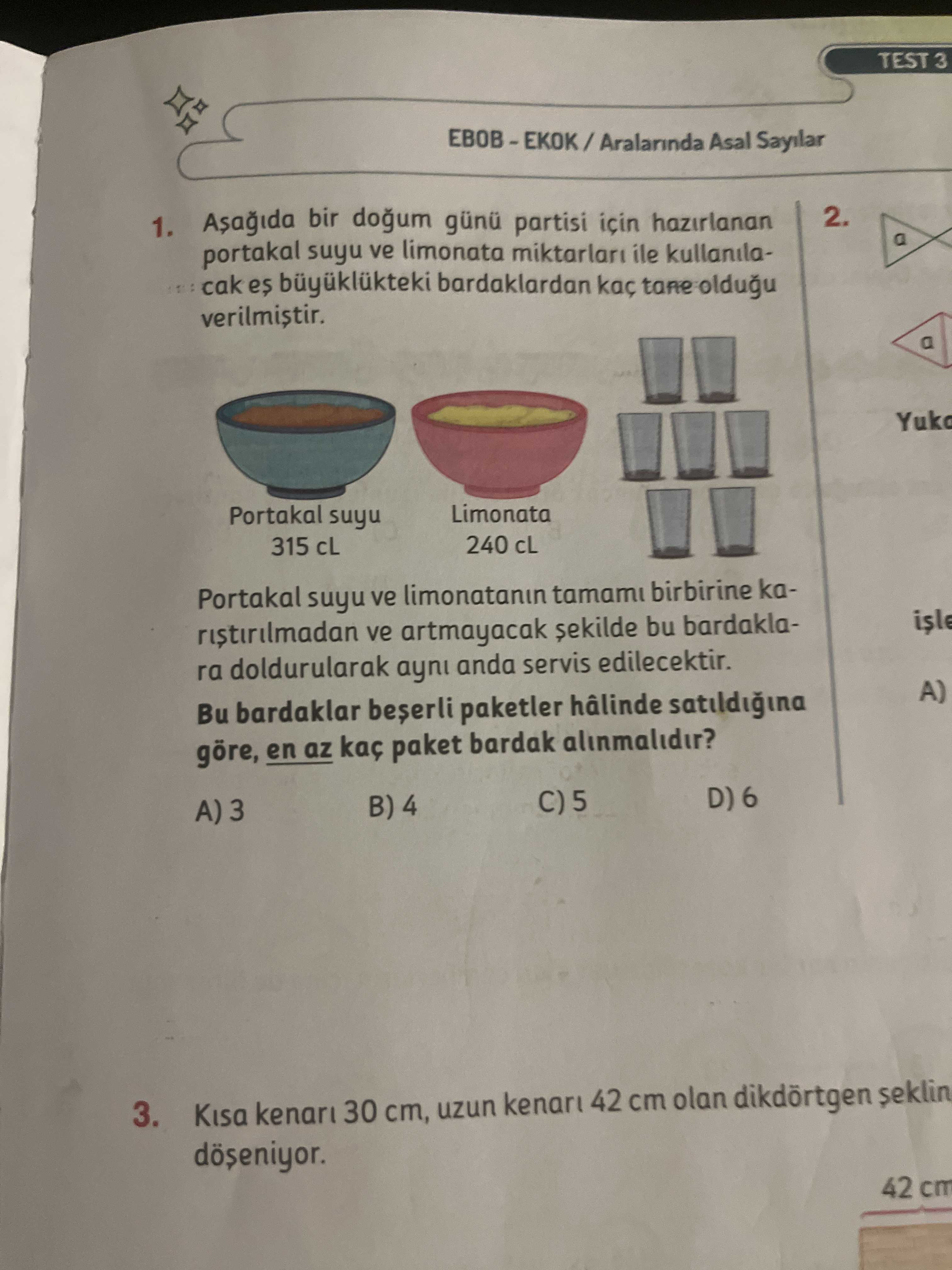 TEST 3 Aralarinda Asal Sayilar 1. bir günü partisi için hazirlanan 2. portakal suyu ve limonata ile kullanilacak es büyüklükteki bardaklardan kaç tane oldugu verilmistir. a Yuko Portakal suyu Limonata 315 cL 240 Portakal suyu ve limonatanin tamami birbirine kaisle ve artmayacak sekilde bu bardaklara doldurularak ayni anda servis edilecektir. A) Bu bardaklar paketler hâlinde satildigina göre, en az kaç paket bardak alinmalidir. D) 6 B) 4 A) 3. Kisa kenari 30 ст, uzun 42 cm olan dikdörtgen seklin 42 cm TEST 3 Aralarinda Asal Sayilar 1. Kisa kenari 30 ст, uzun 42 cm olan dikdörtgen seklin 42 cm. ?? Model.Question.title