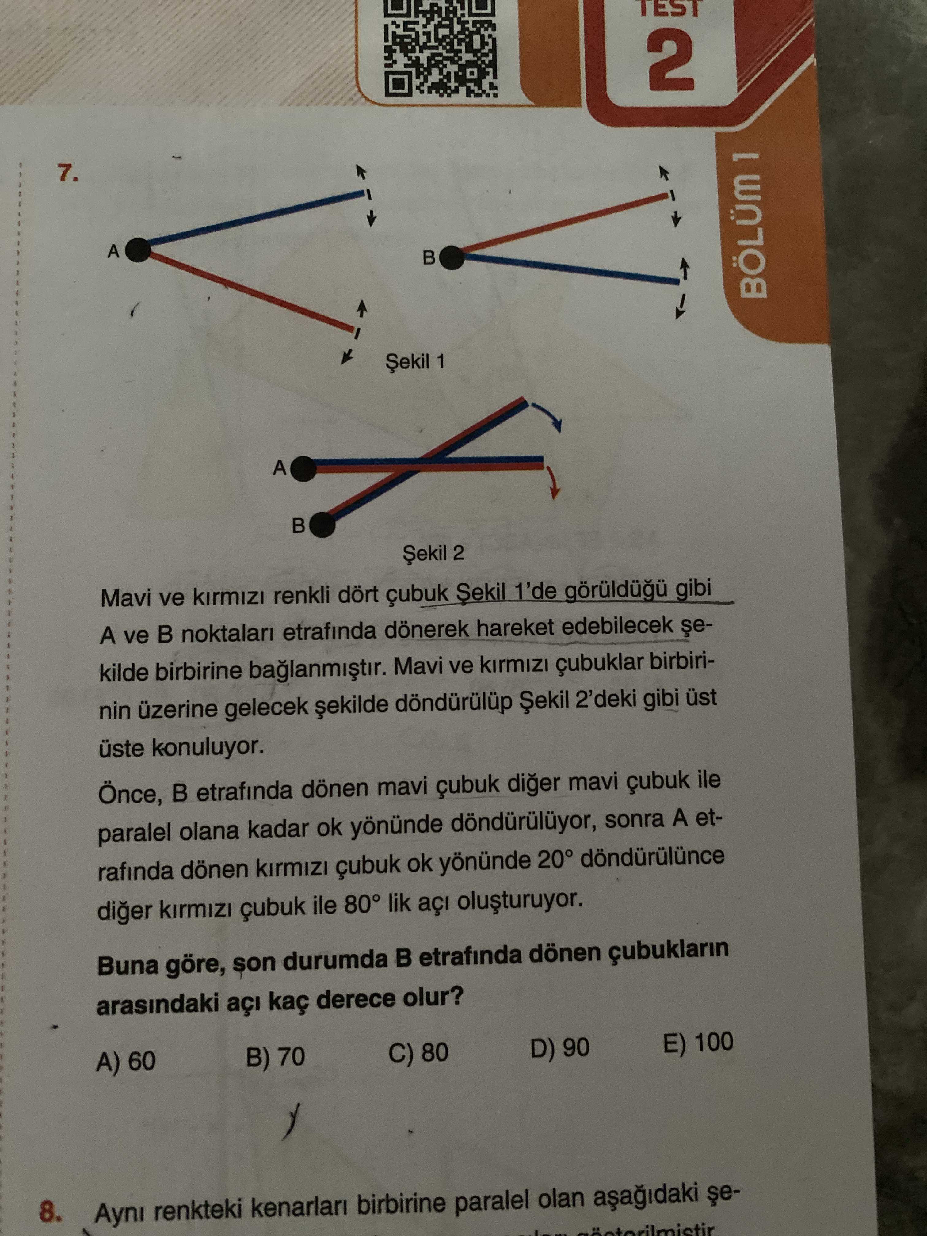 TEST 2 7. A BÖLÜM 1 A 2 Mavi ve renkli dört çubuk 1'de gibi A ve noktalari etrafinda dönerek hareket edebilecek kilde birbirine Mavi ve birbirinin üzerine gelecek 2'deki gibi üst üste konuluyor. etrafinda dönen mavi çubuk diger mavi çubuk ile paralel olana kadar ok yönünde sonra A etrafinda dönen çubuk ok yönünde 20° diger çubuk ile 80° lik Buna göre, son durumda etrafinda dönen arasindaki açi kaç derece olur. E) 100 D) 90 B) 70 C) 80 A) 60 8. Ayni renkteki kenarlari birbirine paralel olan TEST 2 7. Ayni renkteki kenarlari birbirine paralel olan. ?? Model.Question.title