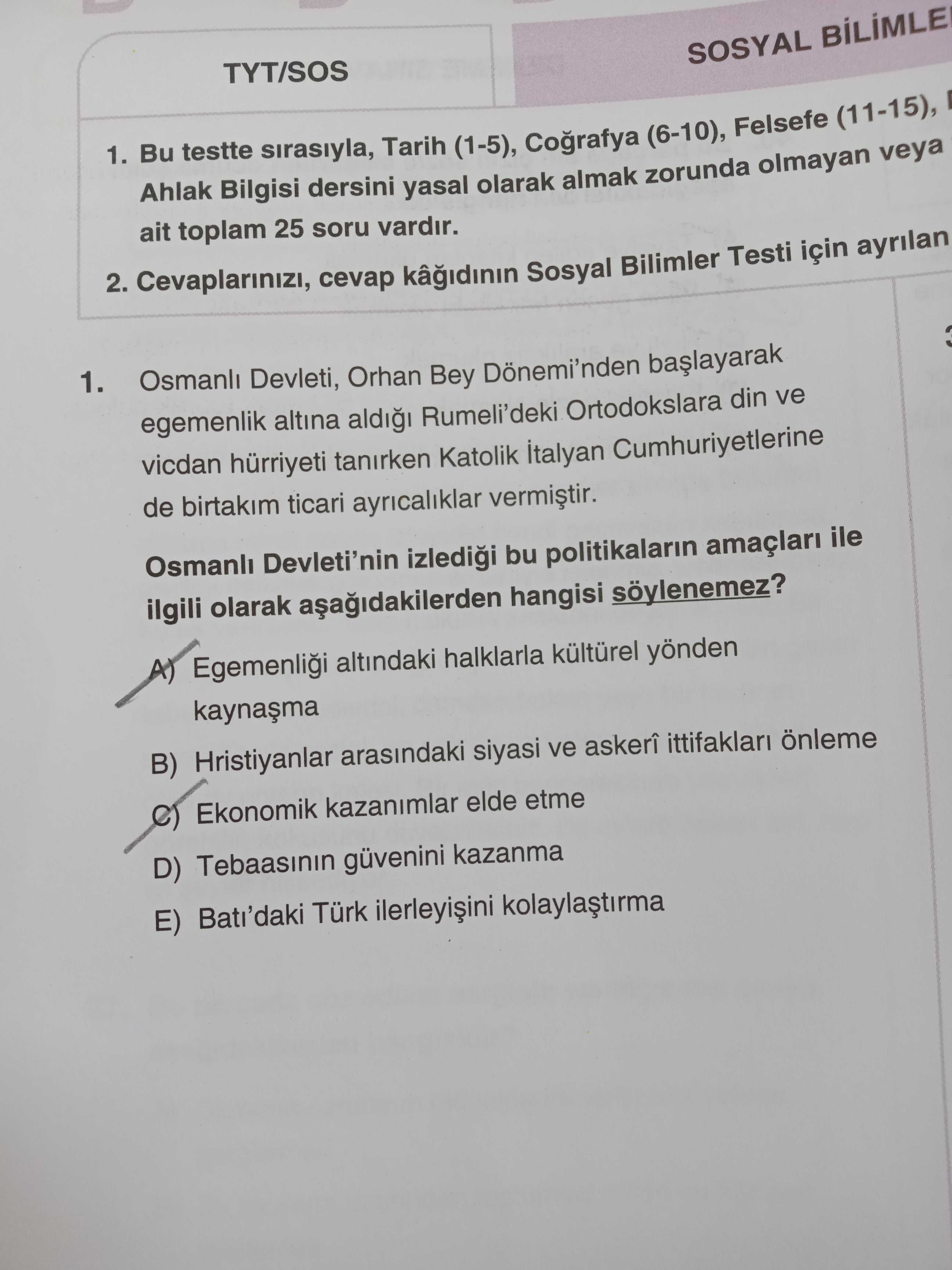 TYT/SOS SOSYAL 1. Bu testte sirasiyla, Tarih (1-5), (6-10), Felsefe (11-15), Ahlak Bilgisi dersini yasal olarak almak zorunda olmayan veya ait toplam 25 soru vardir. 2. cevap Sosyal Bilimler Testi için ayrilan 1. Osmanli Devleti, Orhan Bey Dönemi'nden egemenlik altina Rumeli'deki Ortodokslara din ve vicdan hürriyeti tanirken Katolik italyan Cumhuriyetlerine de birtakim ticari ayricaliklar Devleti'nin bu politikalarin amaçlari ile ilgili olarak hangisi Egemenlii altindaki halklarla yönden B) Hristiyanlar arasindaki siyasi ve askerî ittifaklari önleme Ekonomik kazanimlar elde etme D) güvenini kazanma E) Bati'daki Türk TYT/SOS SOSYAL 1. Osmanli Devleti, Orhan Bey Dönemi'nden egemenlik altina Rumeli'deki Ortodokslara din ve vicdan hürriyeti tanirken Katolik italyan Cumhuriyetlerine de birtakim ticari ayricaliklar Devleti'nin bu politikalarin amaçlari ile ilgili olarak hangisi Egemenlii altindaki halklarla yönden B) Hristiyanlar arasindaki siyasi ve askerî ittifaklari önleme Ekonomik kazanimlar elde etme D) güvenini kazanma E) Bati'daki Türk. ?? Model.Question.title