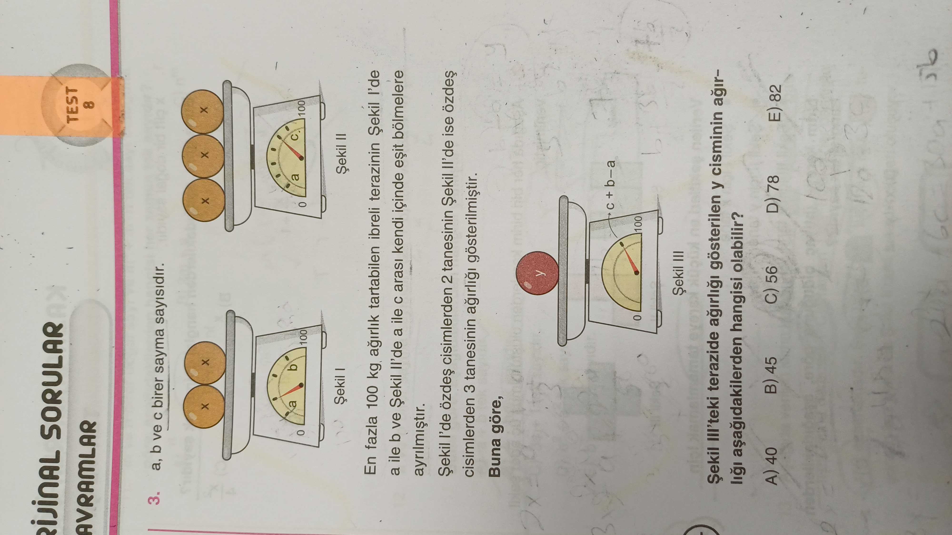 SORULAR TEST AVRAMLAR 8 3. b ve birer sayma sayisidir. a b a 100 Șekil I = En fazla 100 kg tartabilen ibreli terazinin a ile b ve a ile arasi kendi içinde Șekil cisimlerden 2 tanesinin Șekil ise cisimlerden 3 tanesinin gösterilmistir. Buna göre, y b-a 100 Șekil III Șekil III'teki terazide gösterilen y cisminin hangisi olabilir. A) 40 45 56 D) 78 SORULAR TEST AVRAMLAR 8 3. A) 40 45 56 D) 78. ?? Model.Question.title