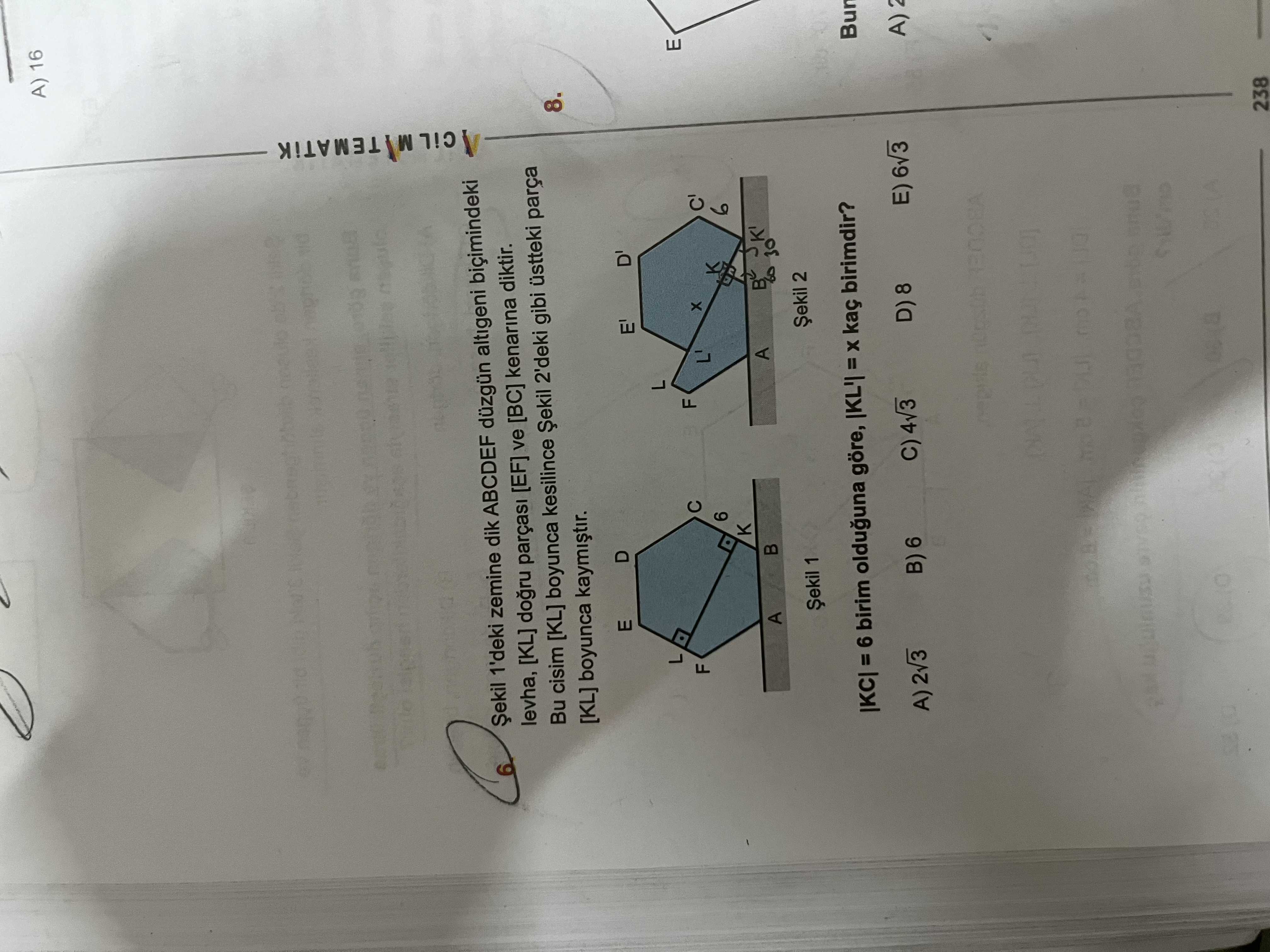 A) 16 1'deki zemine dik ABCDEF düzgün altigeni biçimindeki levha, [KL] dogru [EF] ve [BC] kenarina diktir. 8. Bu cisim [KL] boyunca kesilince Șekil 2'deki gibi üstteki parça [KL] boyunca D' E' L E L F C' F 6 K a 30 A Șekil 2 1 = 6 birim olduguna göre, kaç birimdir. E) 6v3 D) 8 B) 6 A) C) 4v3 238 A) 16 1'deki zemine dik ABCDEF düzgün altigeni biçimindeki levha, [KL] dogru [EF] ve [BC] kenarina diktir. E) 6v3 D) 8 B) 6 A) C) 4v3 238. ?? Model.Question.title