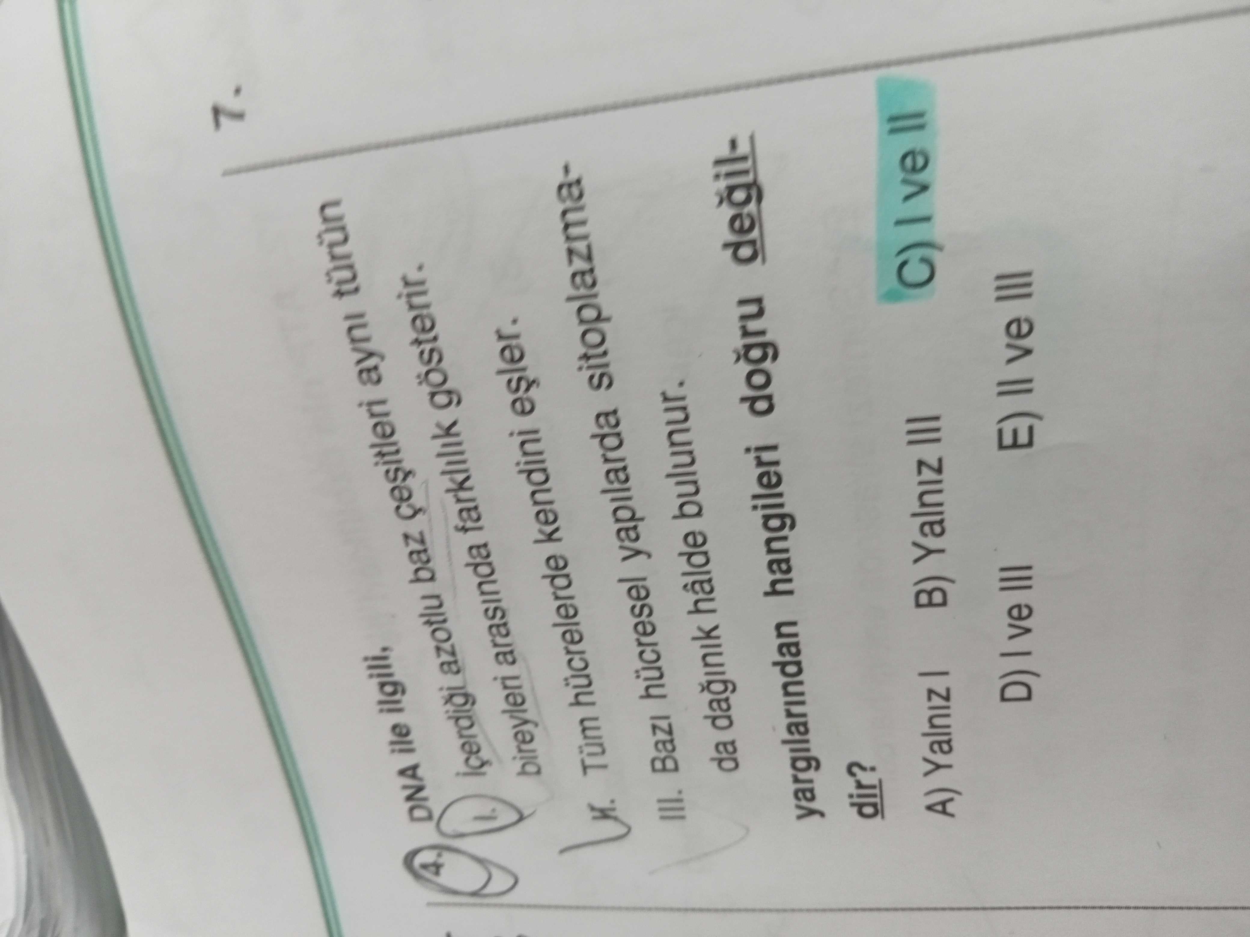 7. 4. DNA ile ilgili, azotlu baz ayni türün bireyleri arasinda farklilik gösterir. kendini Tüm hücrelerde III. Bazi hücresel yapilarda sitoplazmada hâlde bulunur. yargilarindan hangileri degildir. A) Yalniz B) Yalniz III C) D) ve III E) ve III 7. A) Yalniz B) Yalniz III C) D) ve III E) ve III. ?? Model.Question.title