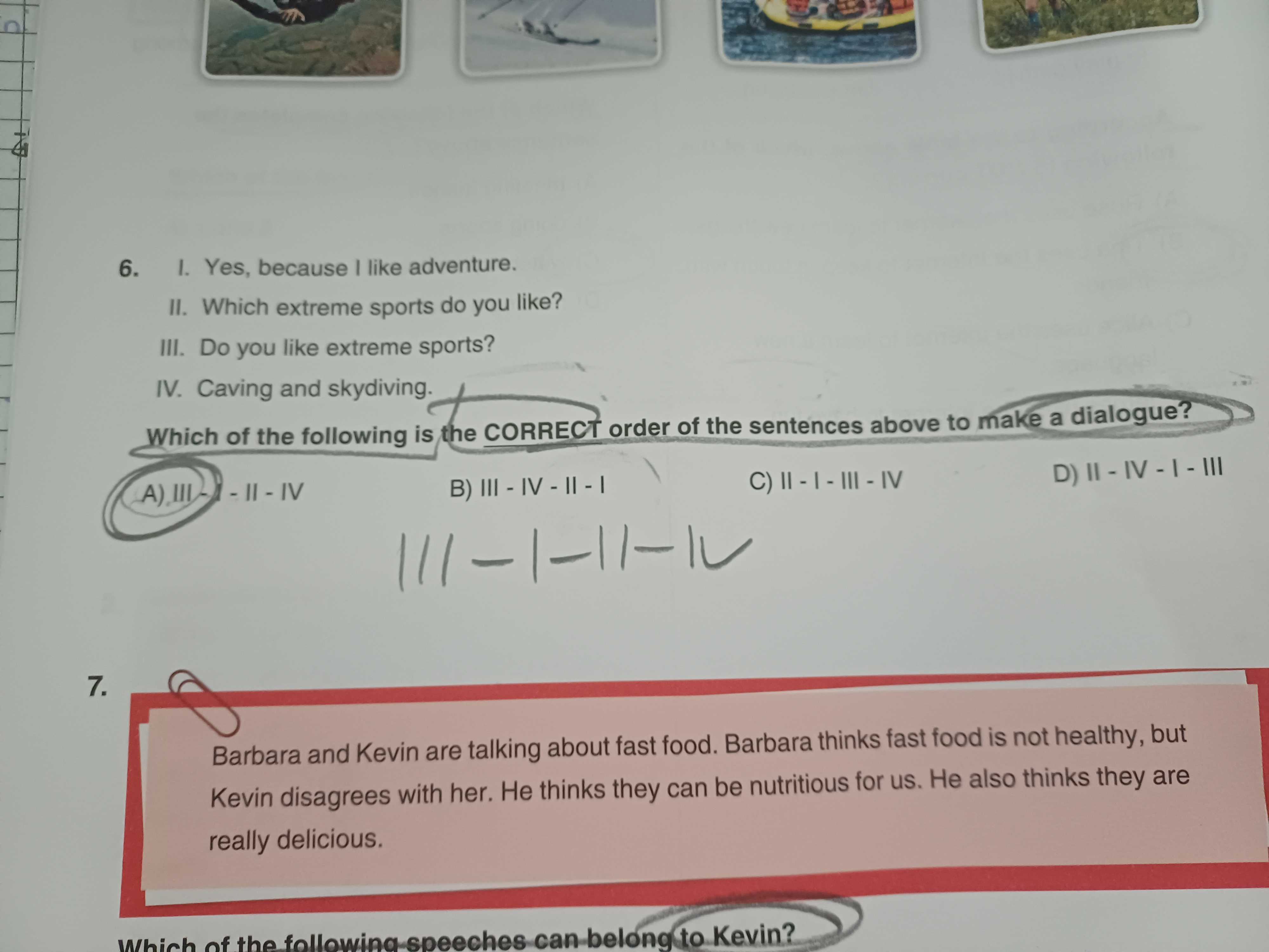 6. Yes, because like adventure. II. Which extreme sports do you like. III. Do you like extreme sports. IV. Caving and skydiving. Which of the following is the CORRECT order of the sentences above to make a dialogue. 7. Barbara and Kevin are talking about fast food. Barbara thinks fast food is not healthy, but Kevin disagrees with her. Не thinks they can be nutritious for us. Не also thinks they are really delicious. of can belong to Kevin. ?? Model.Question.title