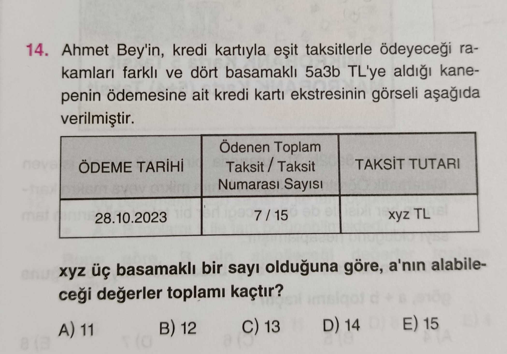 14. Ahmet Bey'in, kredi kartiyla taksitlerle ödeyecei rakamlari farkli ve dört basamakli 5a3b TL'ye kanepenin ödemesine ait kredi karti ekstresinin görseli Ödenen Toplam TUTARI ÖDEME Numarasi Sayisi 7 / 15 28. 10. 2023 xyz TL xyz basamakli bir sayi olduguna göre, a'nin alabiledegerler toplami kaçtir. 15 D) 14 13 12 A) 11 14. 15 D) 14 13 12 A) 11. ?? Model.Question.title