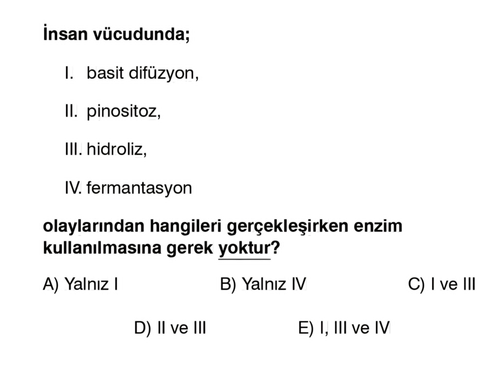 Insan vücudunda; I. basit difüzyon, II. pinositoz, III. hidroliz, IV. fermantasyon olaylarindan hangileri enzim kullanilmasina gerek yoktur. Yalniz I B) Yalniz IV C) I ve III D) II ve III I, III ve IV insan vücudunda; I. Yalniz I B) Yalniz IV C) I ve III D) II ve III I, III ve IV. ?? Model.Question.title