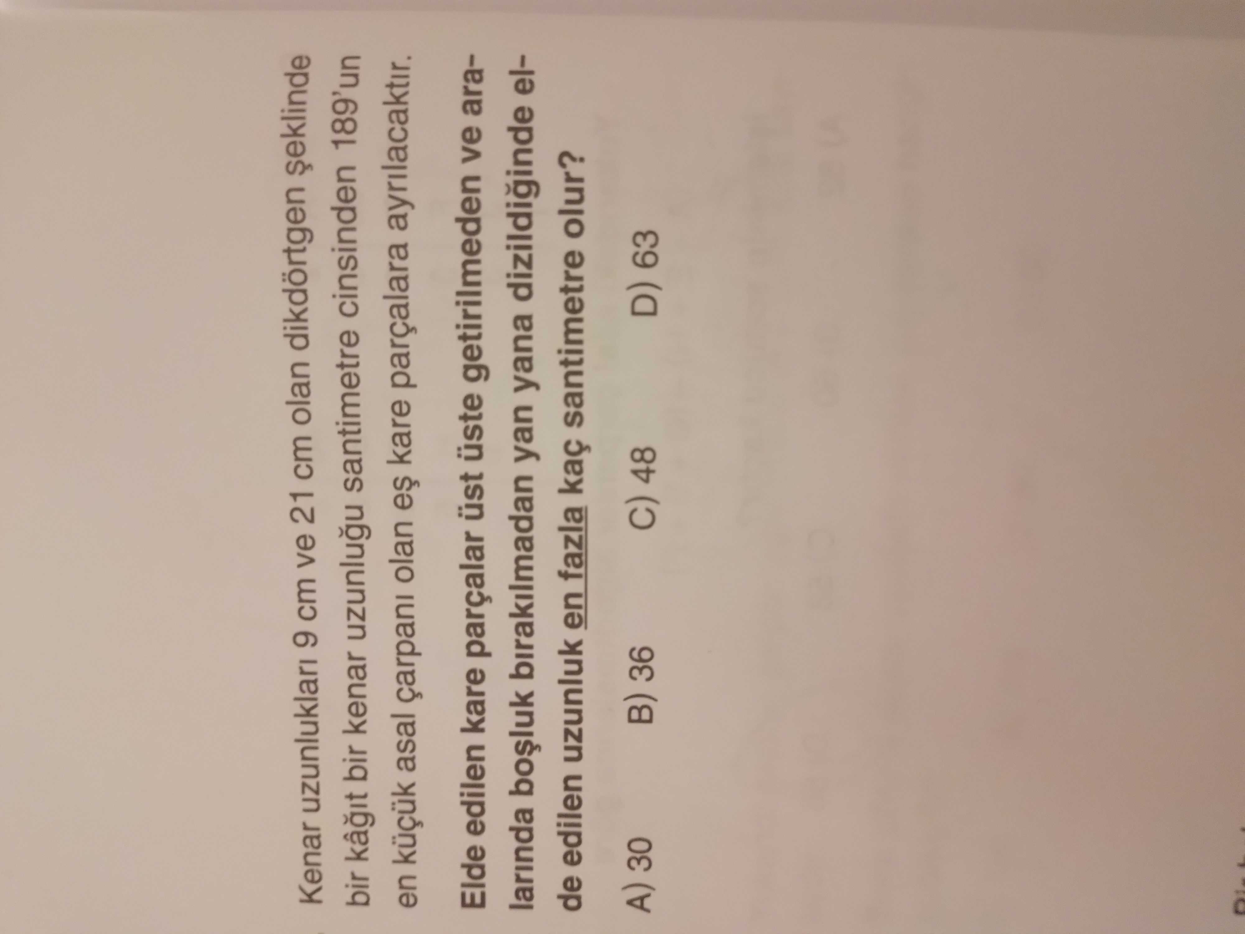 Kenar uzunluklari 9 cm ve 21 cm olan dikdörtgen bir kâ bir kenar santimetre cinsinden 189'un en asal çarpani olan kare parçalara Elde edilen kare parçalar üst üste getirilmeden ve aralarinda birakilmadan yan yana elde edilen uzunluk en fazla kaç santimetre olur. A) 30 36 C) 48 D) 63 Kenar uzunluklari 9 cm ve 21 cm olan dikdörtgen bir kâ bir kenar santimetre cinsinden 189'un en asal çarpani olan kare parçalara Elde edilen kare parçalar üst üste getirilmeden ve aralarinda birakilmadan yan yana elde edilen uzunluk en fazla kaç santimetre olur. A) 30 36 C) 48 D) 63. ?? Model.Question.title