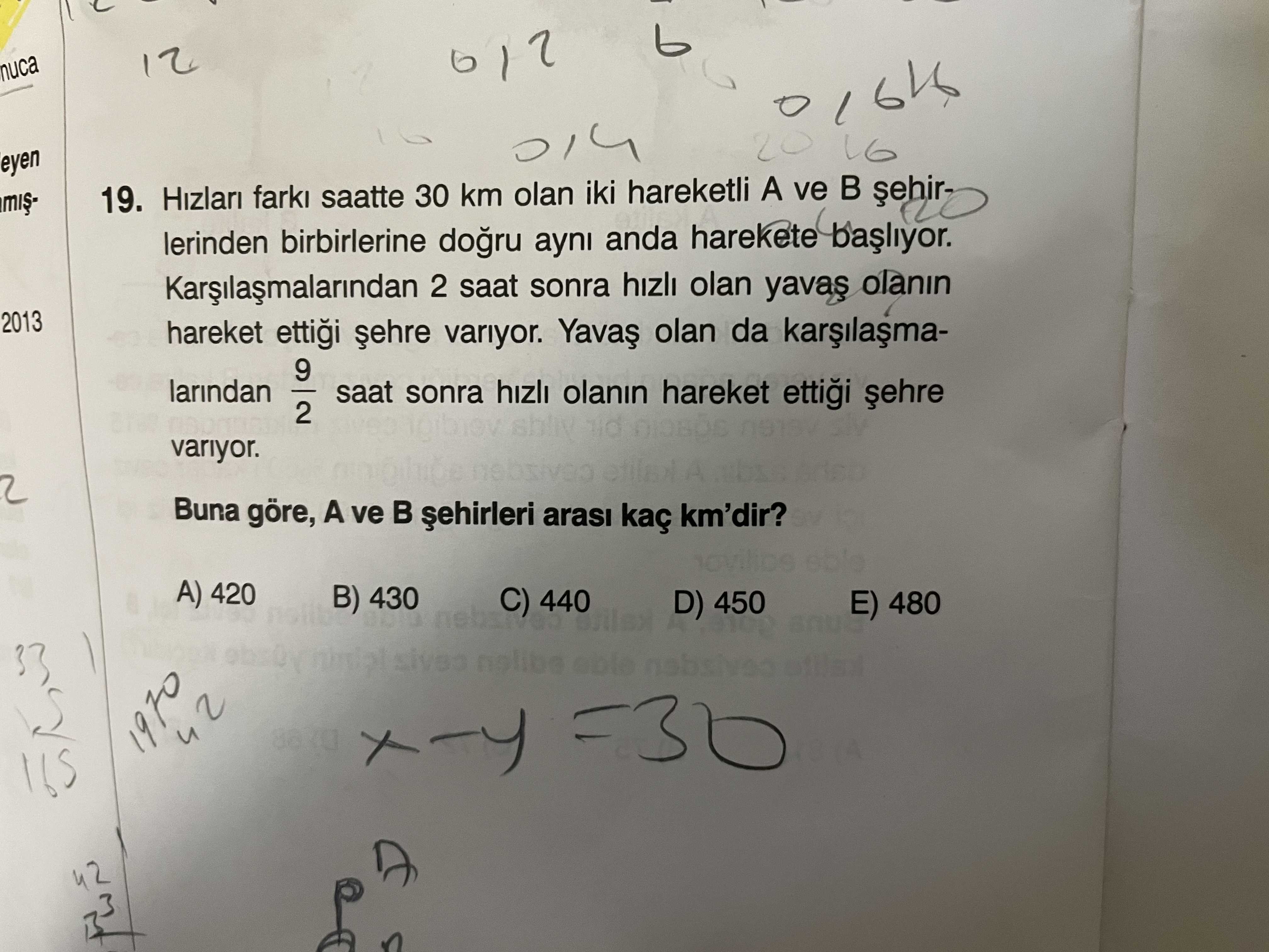 12 nuca 20 16 eyen 19. Hizlari lerinden farki birbirlerine saatte 30 km olan ayni iki anda hareketli harekete A ve Kargilasmalarindan 2 saat sonra hizli olan olanin 2013 hareket ettigi variyor. olan da 9 larindan saat sonra hizli olanin hareket ettigi 2 variyor. A 2 Buna göre, A ve arasi kaç km'dir. A) 420 B) 430 440 D) 450 E) 480 1970 42 12 nuca 20 16 eyen 19. A) 420 B) 430 440 D) 450 E) 480 1970 42. ?? Model.Question.title