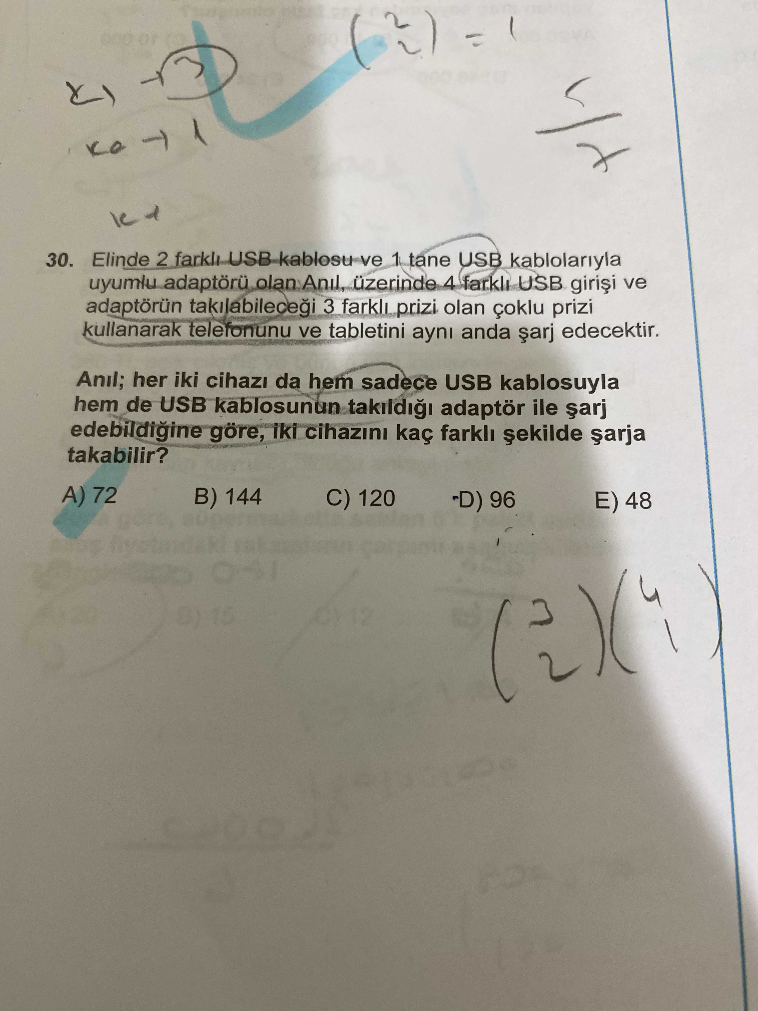 30. Elinde 2 USB kablosu ve 1 tane USB kablolariyla uyumlu üzerinde 4 farkl USB ve adaptörün 3 farkli prizi olan çoklu prizi kullanarak telefonunu ve tabletini ayni anda edecektir. Anil; her iki da hem sadece USB kablosuyla hem de USB kablosunun adaptör ile edebildigine göre, iki cihazini kaç farkl takabilir. A) 72 B) 144 C) 120 -D) 96 E) 48 15 12 30. A) 72 B) 144 C) 120 -D) 96 E) 48 15 12. ?? Model.Question.title