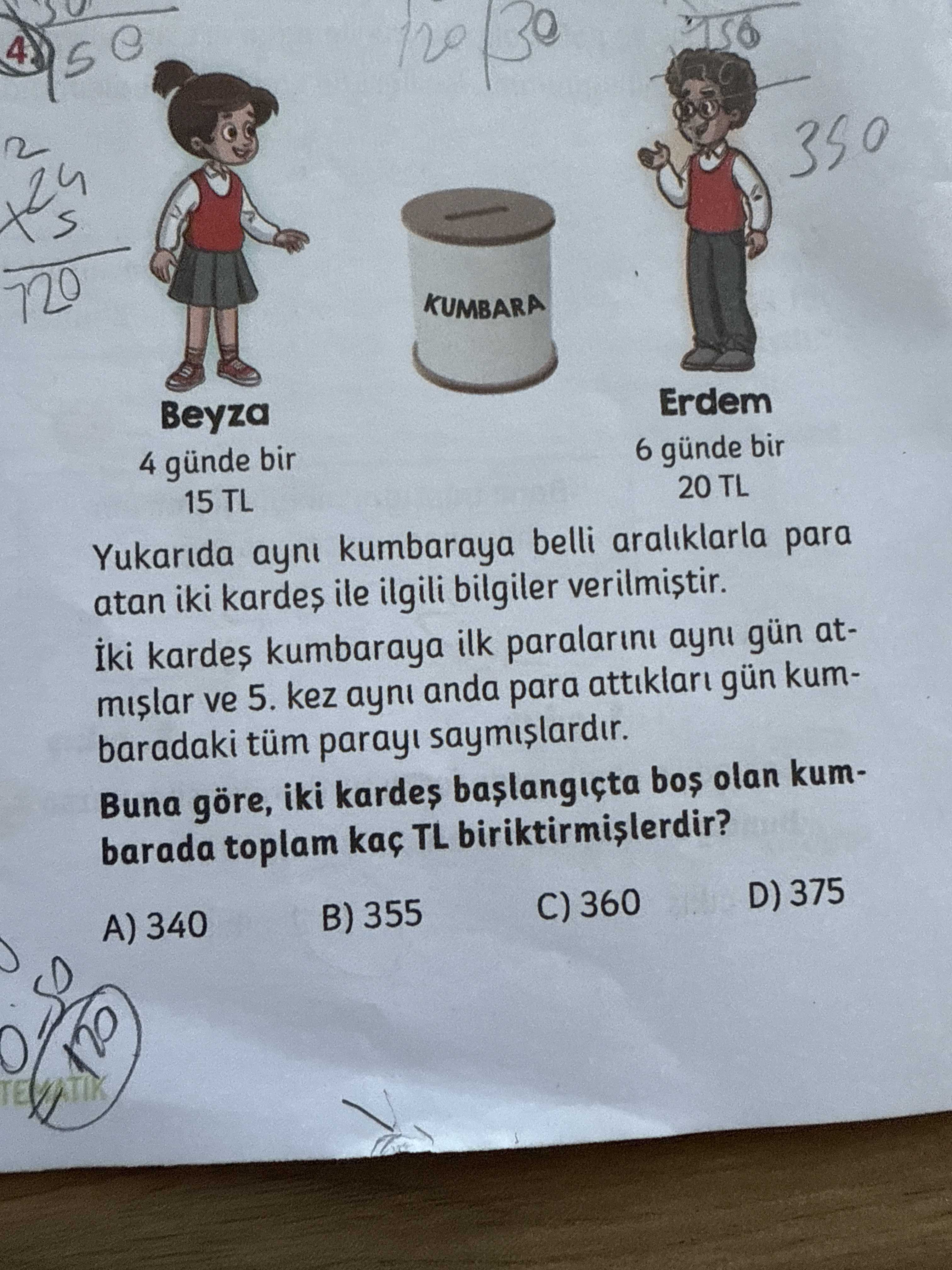 4 350 720 KUMBARA Beyza Erdem 4 günde bir 6 günde bir 15 TL 20 TL Yukarida ayni kumbaraya belli araliklarla para atan iki ile ilgili bilgiler kumbaraya ilk paralarini ayni gün atmislar ve 5. kez ayni anda para gün kumbaradaki tüm saymislardir. Buna göre, iki olan kumbarada toplam kaç TL A) 340 B) 355 C) 360 D) 375 120 4 350 720 KUMBARA Beyza Erdem 4 günde bir 6 günde bir 15 TL 20 TL Yukarida ayni kumbaraya belli araliklarla para atan iki ile ilgili bilgiler kumbaraya ilk paralarini ayni gün atmislar ve 5. Buna göre, iki olan kumbarada toplam kaç TL A) 340 B) 355 C) 360 D) 375 120. ?? Model.Question.title