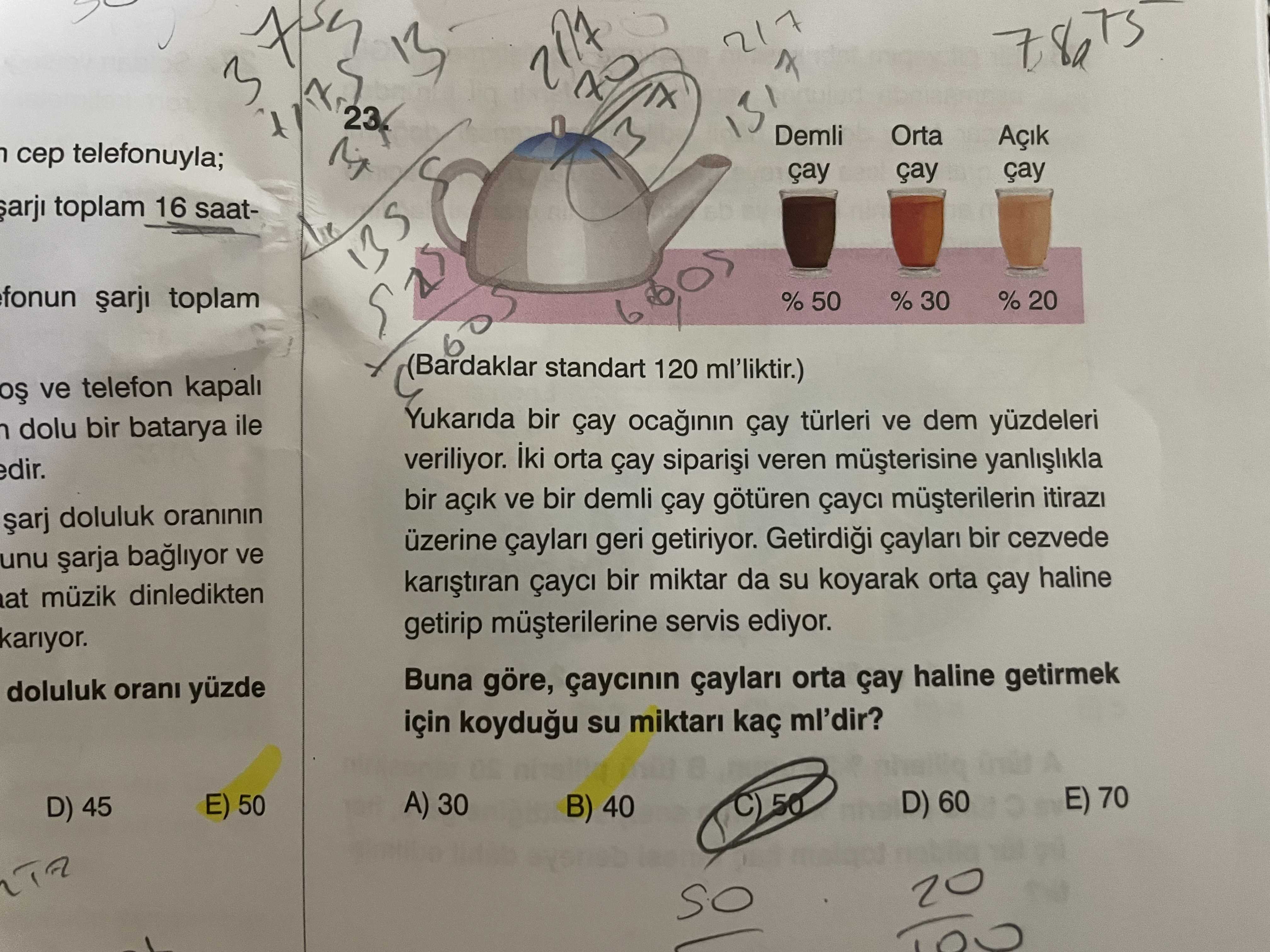 7 217 3 7 23 Demli Orta Açik telefonuyla; çay arji toplam 16 saatfonun toplam (Bardaklar standart 120 ml'liktir. ) ve telefon kapali Yukarida bir çay türleri ve dem yüzdeleri dolu bir batarya ile veriliyor. iki orta çay veren müsterisine bir açik ve bir demli çay götüren çayci doluluk oraninin üzerine geri getiriyor. bir cezvede unu bagliyor ve çayci bir miktar da su koyarak orta çay haline at müzik dinledikten getirip servis ediyor. kariyor. Buna göre, çaycinin çaylari orta çay haline getirmek doluluk orani yüzde için su miktari kaç ml'dir. A 30 E) 50 D) 60 7 217 3 7 23 Demli Orta Açik telefonuyla; çay arji toplam 16 saatfonun toplam (Bardaklar standart 120 ml'liktir. A 30 E) 50 D) 60. ?? Model.Question.title