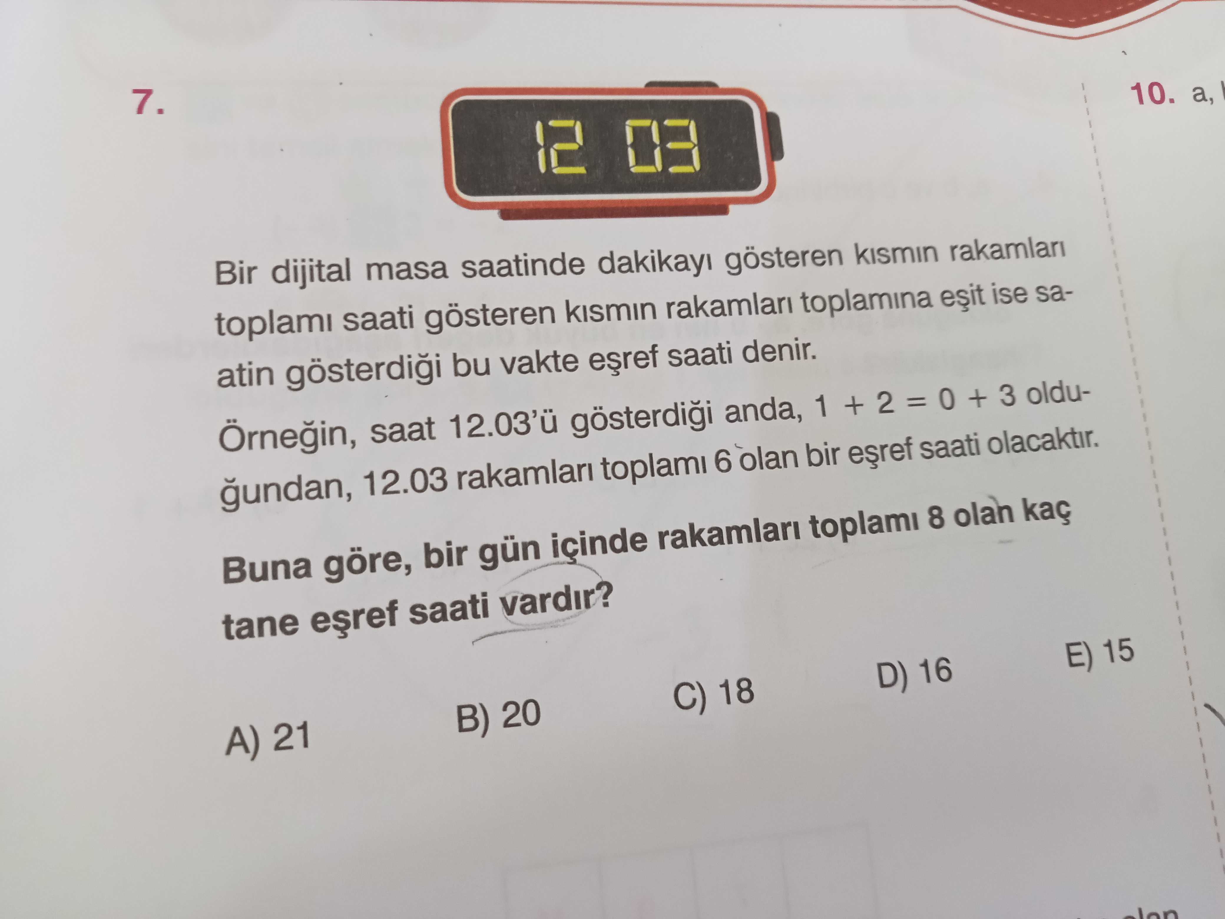 7. 10. a, 12 03 Bir dijital masa saatinde dakikayi gösteren rakamlari toplami saati gösteren kismin rakamlari toplamina ise saatin bu vakte saati denir. saat anda, 1 + 2 = + 3 oldugundan, 12. 03 rakamlari toplami 6 olan bir saati olacaktir. Buna göre, bir gün içinde rakamlari toplami 8 olan kaç tane saati vardir. E) 15 D) 16 C) 18 B) 20 A) 21 7. E) 15 D) 16 C) 18 B) 20 A) 21. ?? Model.Question.title