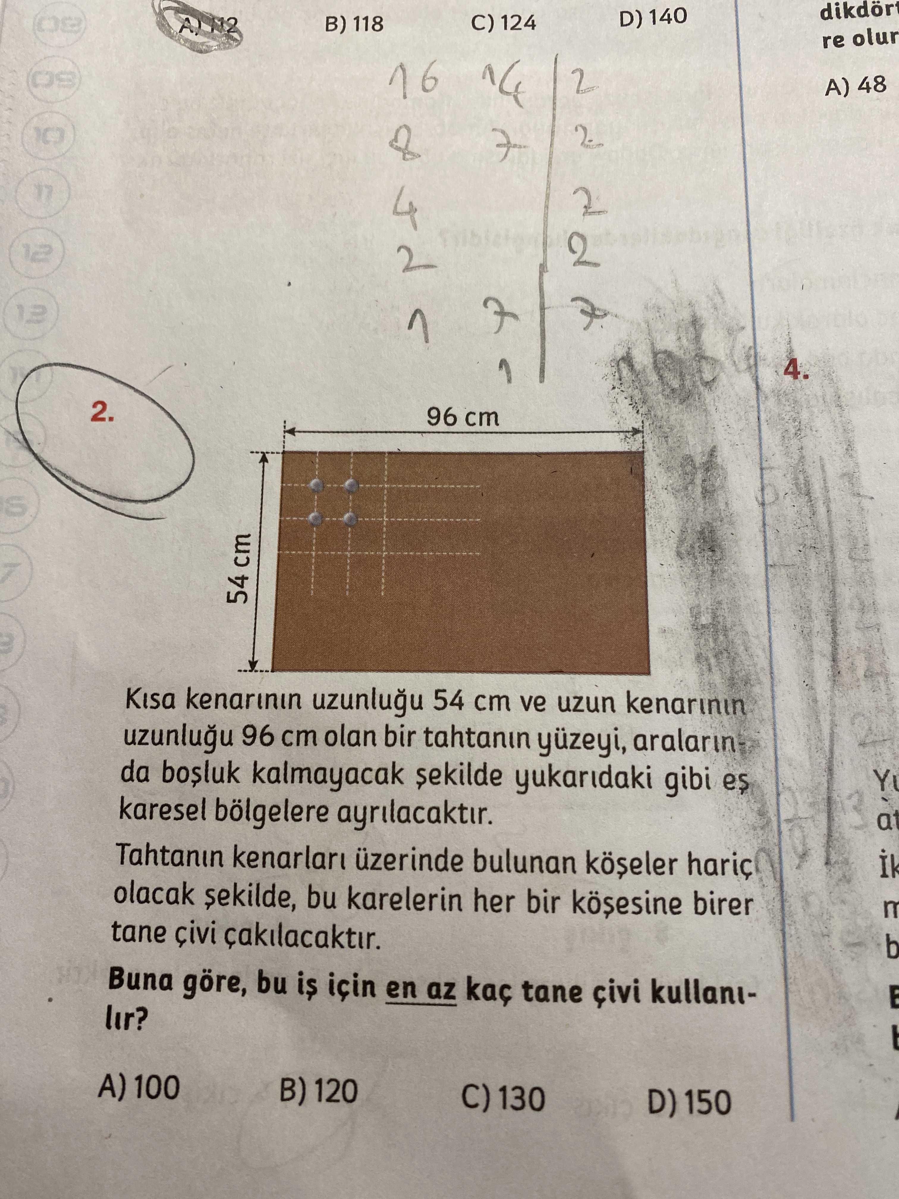D) 140 C) 124 B) 118 re olur 2 A) 48 12 13 2 4. 2. 96 cm 54 cm Kisa kenarinin 54 cm ve uzun kenarinin 96 cm olan bir tahtanin yüzeyi, aralarin da kalmayacak yukaridaki gibi es karesel bölgelere ayrilacaktir. at Tahtanin üzerinde bulunan olacak sekilde, bu karelerin her bir birer tane b Buna göre, bu is için en az kaç tane kullanilir. A) 100 B) 120 C) 130 D) 150 D) 140 C) 124 B) 118 re olur 2 A) 48 12 13 2 4. A) 100 B) 120 C) 130 D) 150. ?? Model.Question.title