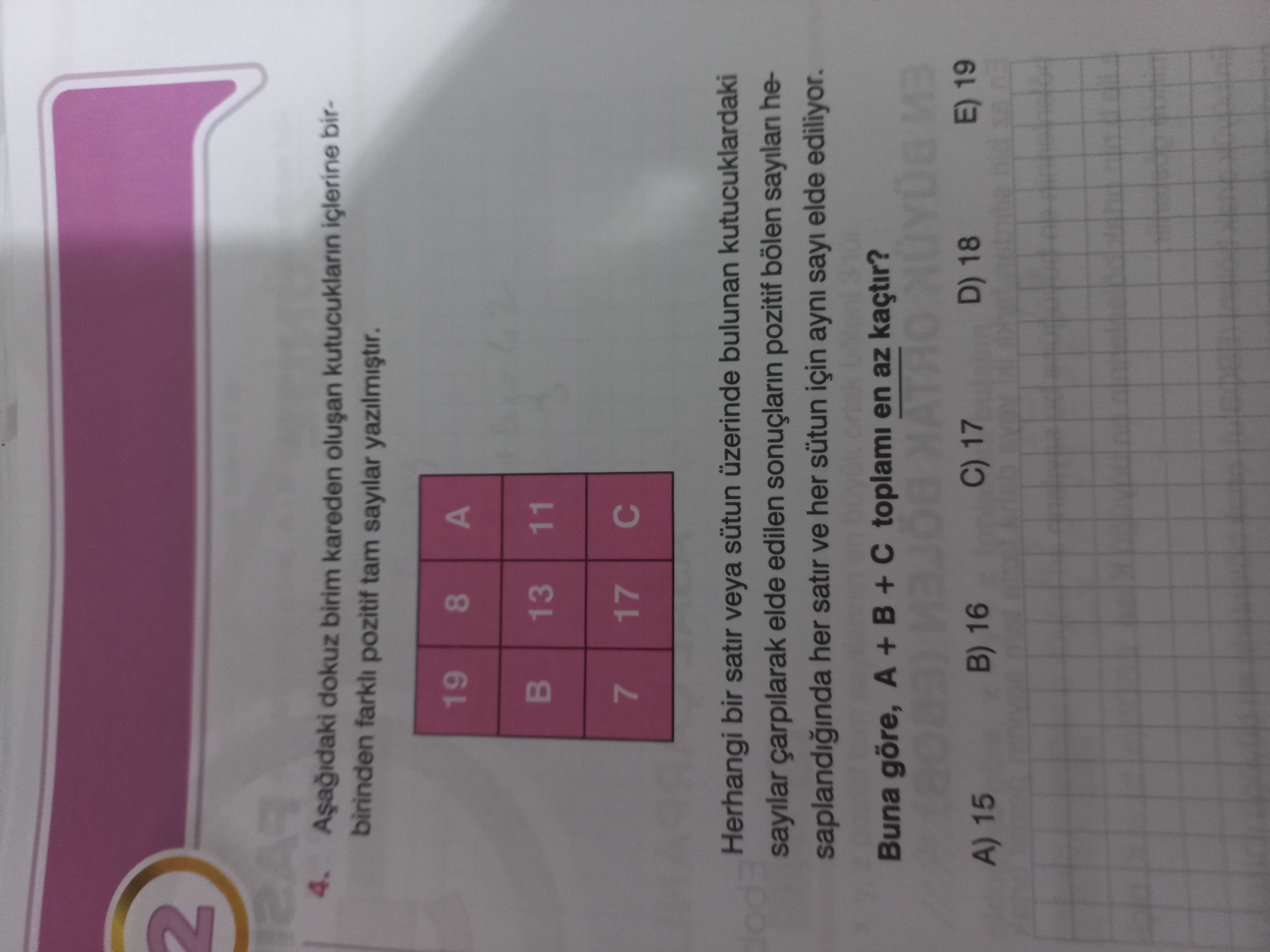 2 4. dokuz birim kareden kutucuklarin birbirinden pozitif tam sayilar 19 8 A 13 11 7 17 Herhangi bir satir veya sütun üzerinde bulunan kutucuklardaki sayilar elde edilen pozitif bölen sayilan heher satir ve her sütun için ayni sayi elde ediliyor. Buna göre, A + + toplami en az kaçtir. E) 19 D) 18 C) 17 B) 16 A) 15 2 4. E) 19 D) 18 C) 17 B) 16 A) 15. ?? Model.Question.title