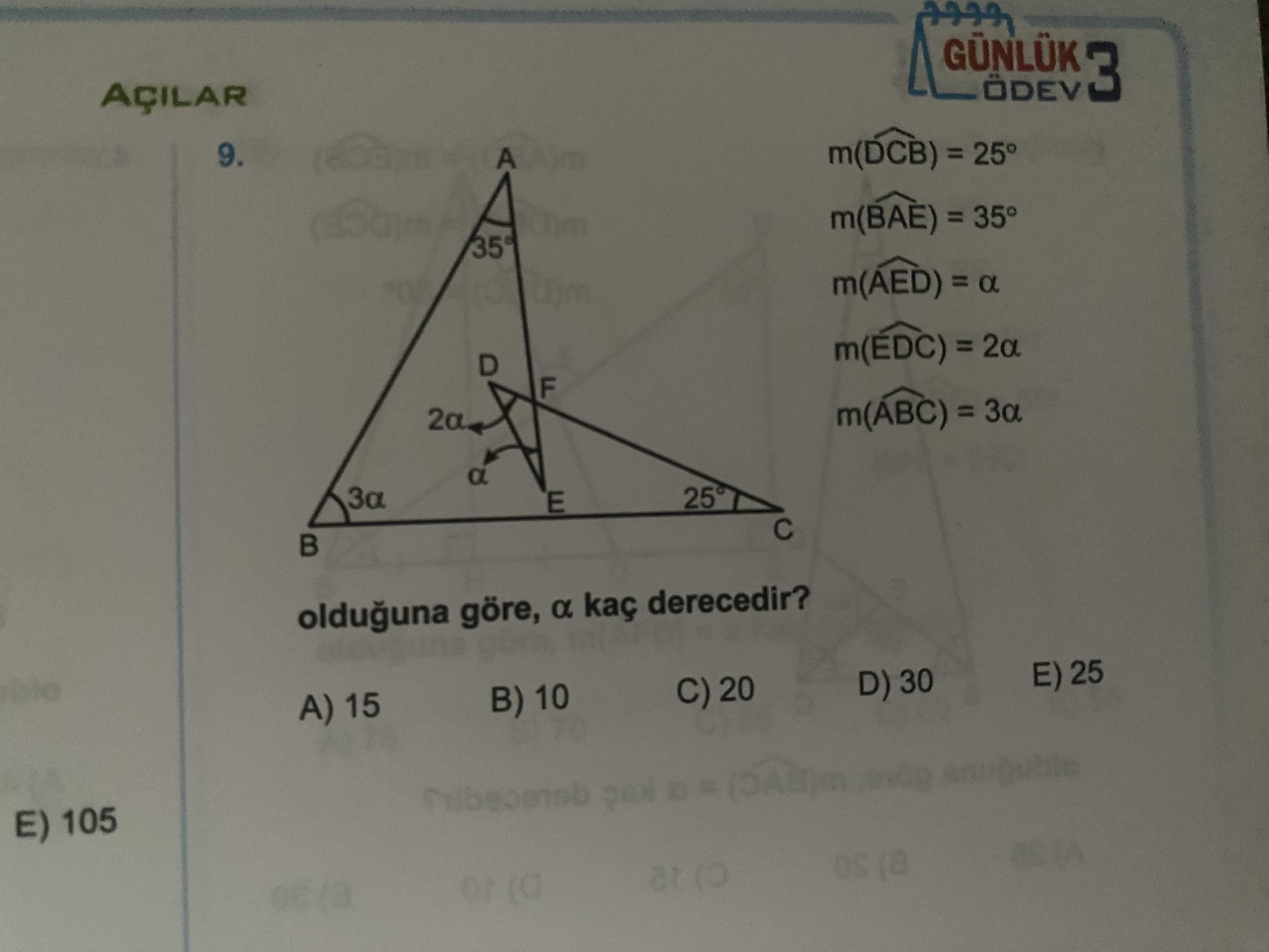GÜNLÜK ÖDEV 3 AÇILAR 9. m(DCB) = 25° m(BAE) = 35° m(AED) = D F m(ABC) = a E olduguna göre, a kaç derecedir. E) 25 D) 30 C) 20 B) 10 A) 15 E) 105 at or GÜNLÜK ÖDEV 3 AÇILAR 9. E) 25 D) 30 C) 20 B) 10 A) 15 E) 105 at or. ?? Model.Question.title