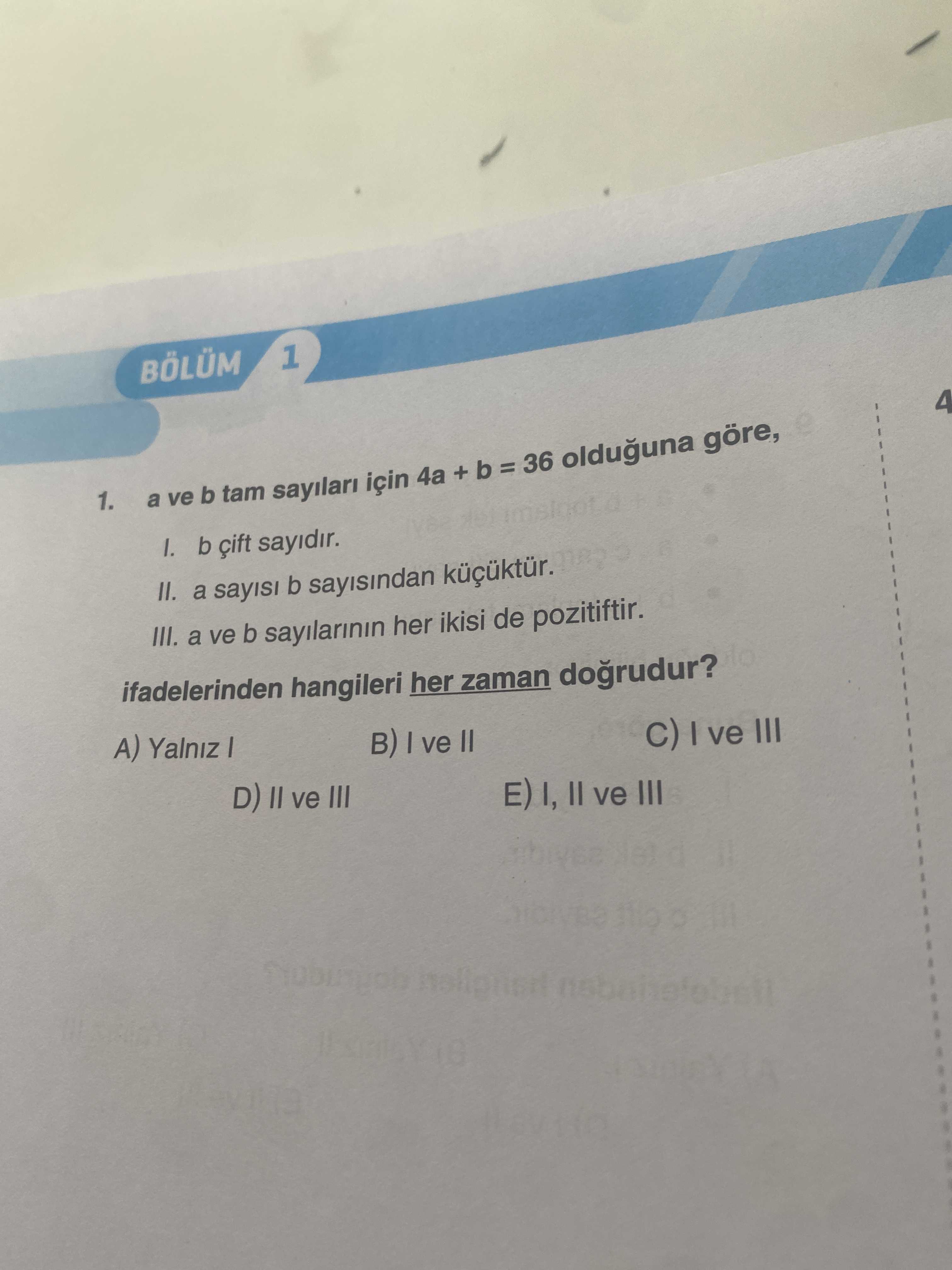 1 BÖLÜM 4 1. a ve b tam sayilari için 4a + b = 36 olduguna göre, b sayidir. II. a sayisi b sayisindan III. a ve b sayilarinin her ikisi de pozitiftir. ifadelerinden hangileri her zaman dogrudur. A) Yalniz I ve C) I ve III D) ve III E) I, II ve III 1 BÖLÜM 4 1. A) Yalniz I ve C) I ve III D) ve III E) I, II ve III. ?? Model.Question.title