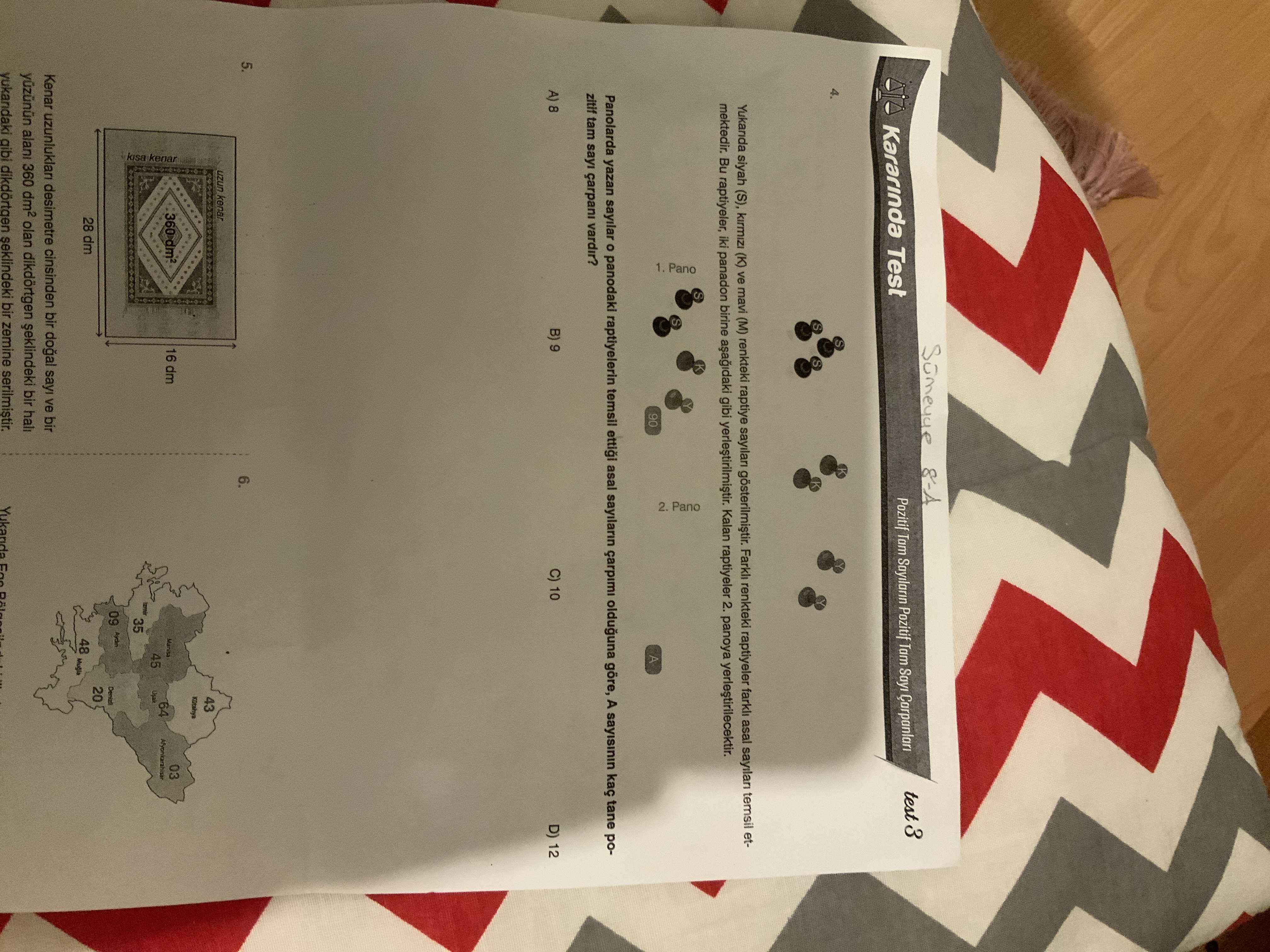 Pozitif Tam Pozitif Tam Sayi Kararinda Test 3 4. Yukarida siyah (S), (K) ve mavi (M) renkteki raptiye sayilari Farkl renkteki raptiyeler farkli asal temsil etmektedir. Bu raptiyeler, iki panadon birine gibi yerlestirilmistir. Kalan raptiyeler 2. panoya yerlestirilecektir. 90 2. Pano 1. Pano A Panolarda yazan sayilar panodaki raptiyelerin temsil ettigi asal sayilarin çarpimi olduguna göre, A kaç tane pozitif tam sayi çarpani vardir. B) C) 10 A) 8 D) 12 5. 6. uzun kenar 43 03 16 dm Manisa 64 45 Usak 35 kisa kenar 09 20 28 dm 48 Kenar desimetre cinsinden bir sayi ve Pozitif Tam Pozitif Tam Sayi Kararinda Test 3 4. uzun kenar 43 03 16 dm Manisa 64 45 Usak 35 kisa kenar 09 20 28 dm 48 Kenar desimetre cinsinden bir sayi ve. ?? Model.Question.title