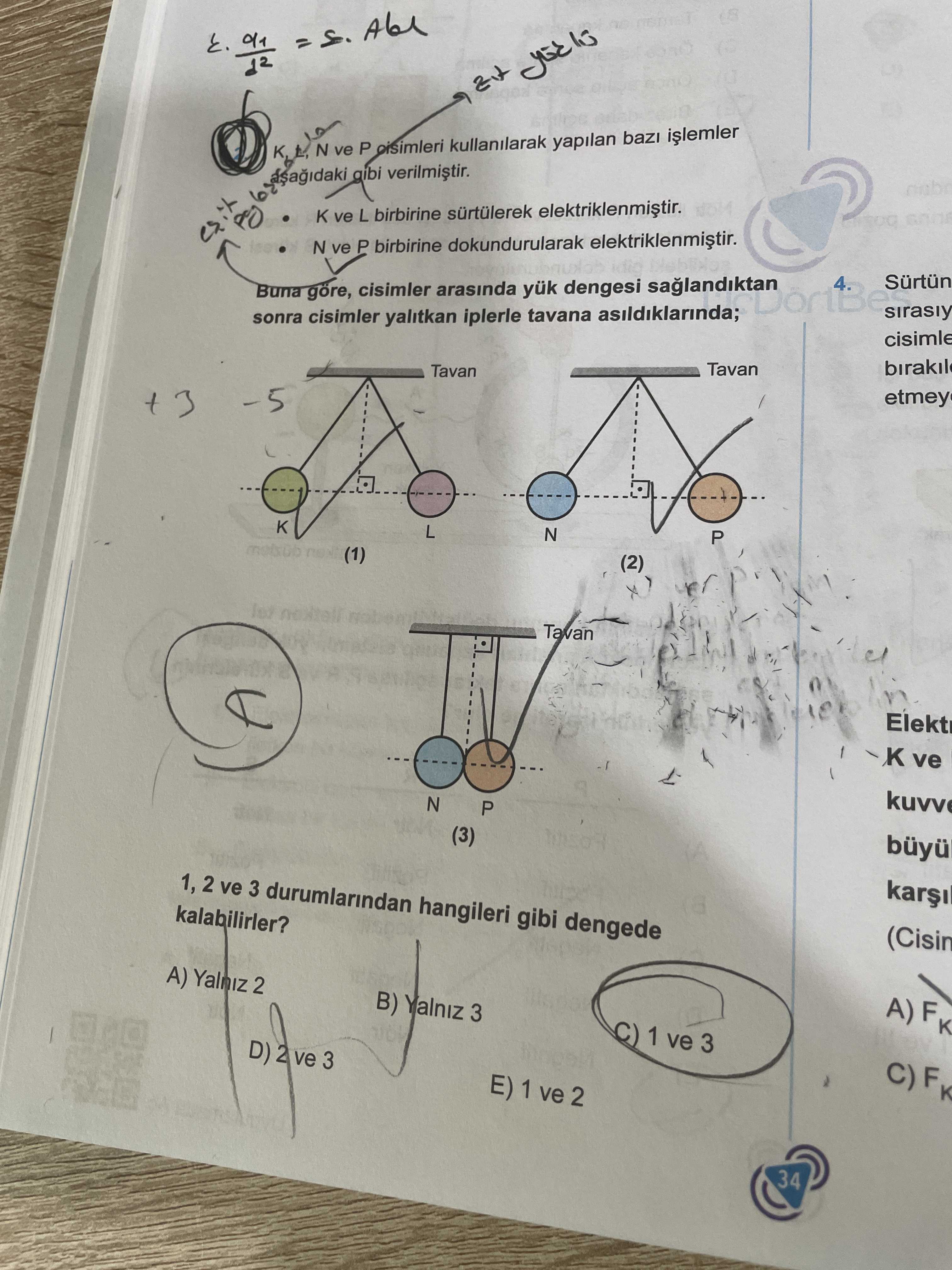 N ve P kullanilarak yapilan gibi ve L birbirine elektriklenmistir. N ve P birbirine dokundurularak idio 4 Buna göre, cisimler arasinda yük dengesi sonra cisimler yalitkan iplerle tavana asildiklarinda; cisimle Tavan birakil Tavan etmey 5 L N P (1) (2) Tavan Elekt K ve kuvv N P (3) 1, 2 ve 3 durumlarindan hangileri gibi dengede kalabilirler. (Cisin A) Yalniz 2 B) Yalniz 3 A)FK 1 ve 3 D) 2 ve 3 E) 1 ve 2 34 N ve P kullanilarak yapilan gibi ve L birbirine elektriklenmistir. (Cisin A) Yalniz 2 B) Yalniz 3 A)FK 1 ve 3 D) 2 ve 3 E) 1 ve 2 34. ?? Model.Question.title