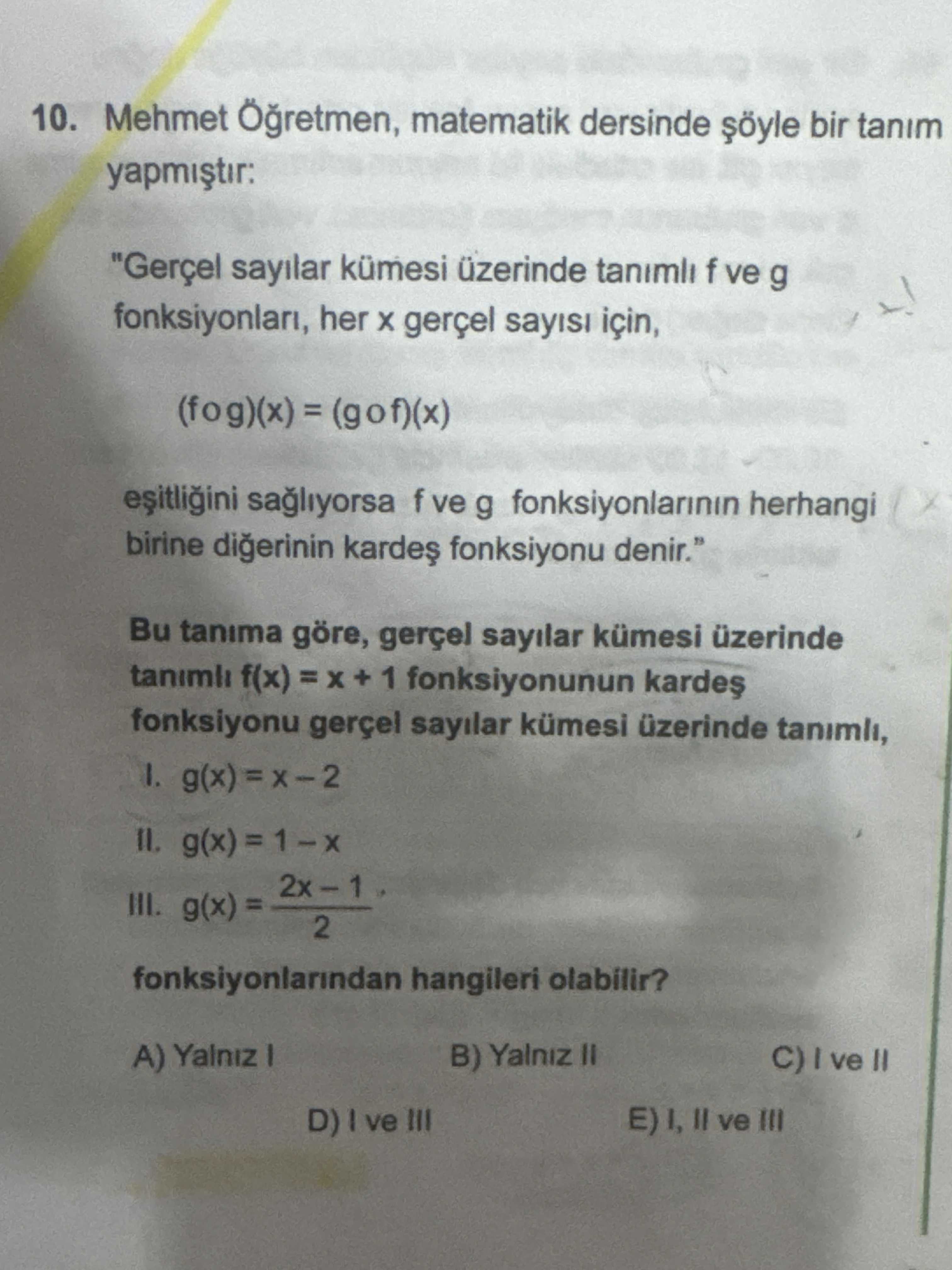 10. Mehmet matematik dersinde bir tanim yapmistir: \ , , , , Bu tanima göre, gerçel sayilar kümesi üzerinde tanimli f(x) + 1 fonksiyonunun fonksiyonu gerçel sayilar kümesi üzerinde tanimli, 1. III. 2 fonksiyonlarindan hangileri olabilir. A) Yalniz B) Yalniz II E) I, ve III D) ve III 10. Mehmet matematik dersinde bir tanim yapmistir: \ , , , , , , , , , , , , , , , , , , , , Bu tanima göre, gerçel sayilar kümesi üzerinde tanimli f(x) + 1 fonksiyonunun fonksiyonu gerçel sayilar kümesi üzerinde tanimli, 1. A) Yalniz B) Yalniz II E) I, ve III D) ve III. ?? Model.Question.title