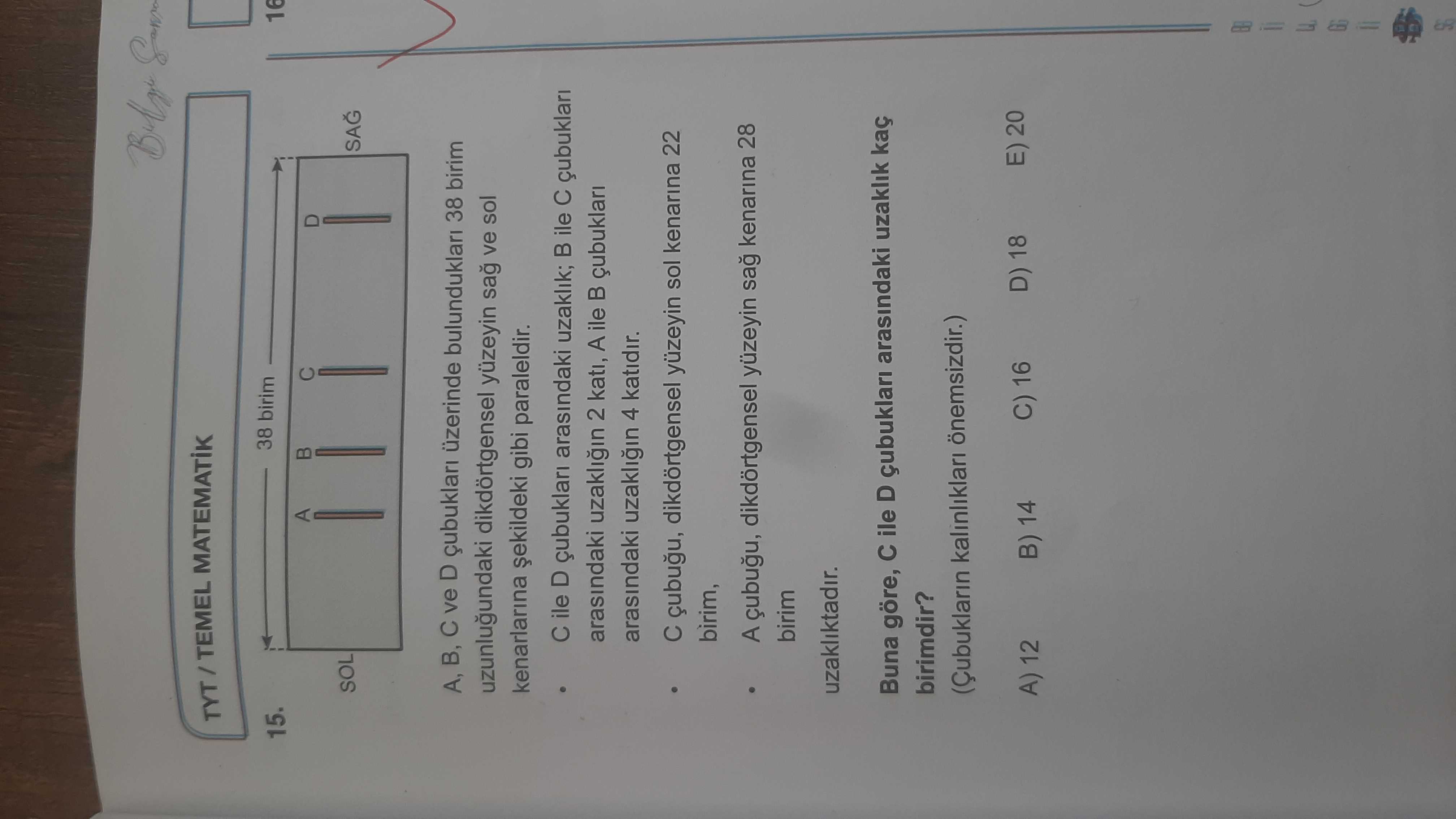TYT TEMEL 38 birim 15. A SOL A, B, ve D çubuklari üzerinde bulunduklari 38 birim uzunlugundaki dikdörtgensel yüzeyin ve sol kenarlarina gibi paraleldir. ile D çubuklari arasindaki uzaklik; ile arasindaki 2 kati, A ile çubuklari arasindaki 4 katidir. dikdörtgensel sol kenarina 22 birim, A dikdörtgensel yüzeyin sag kenarina 28 birim uzakliktadir. Buna göre, ile D çubuklari arasindaki uzaklik kaç birimdir. (Çubuklarin kalinliklari önemsizdir. ) E) 20 C) 16 D) 18 B) 14 A) 12 TYT TEMEL 38 birim 15. ) E) 20 C) 16 D) 18 B) 14 A) 12. ?? Model.Question.title