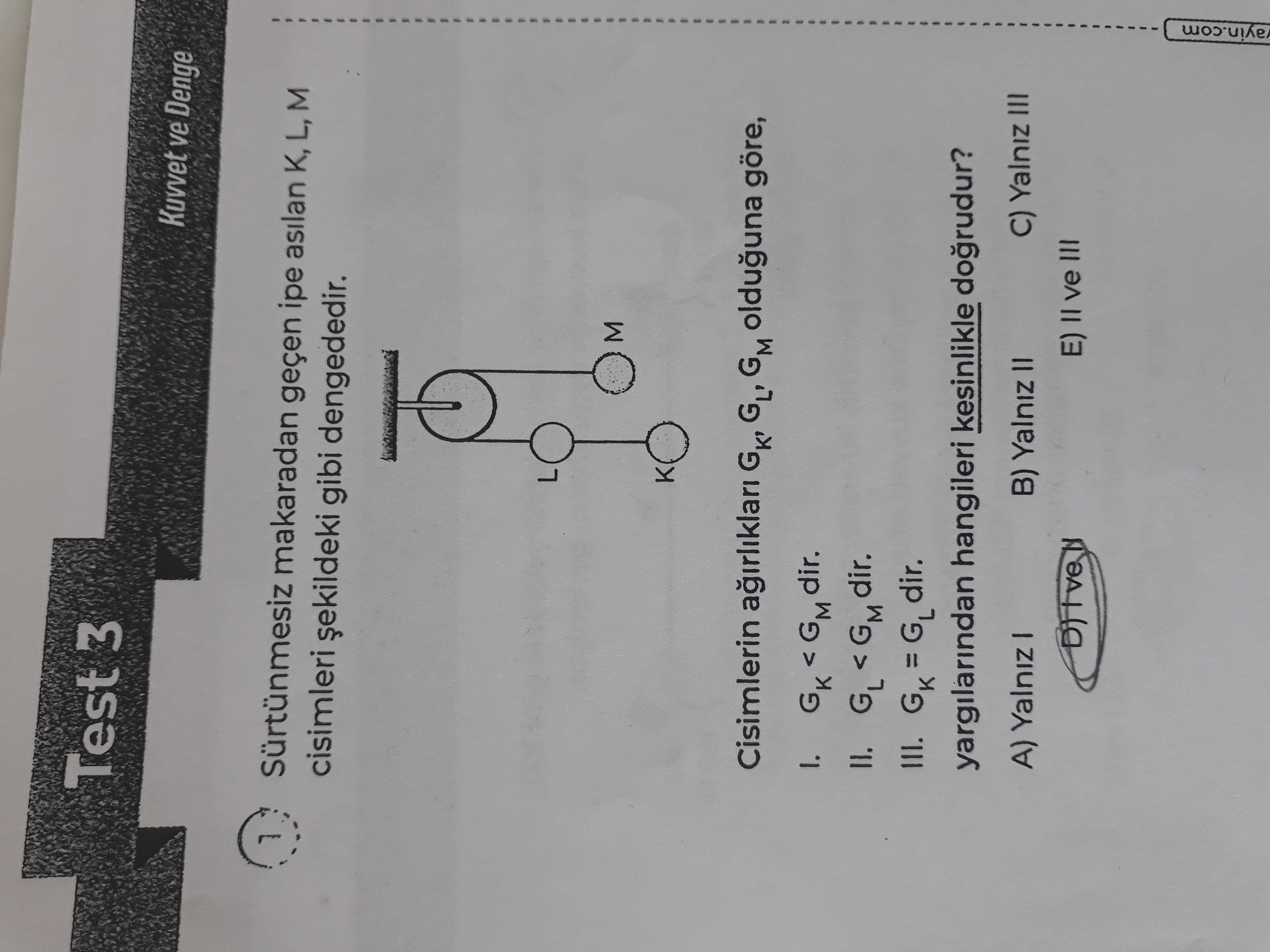 Test 3 Kuvvet ve Denge Sürtünmesiz makaradan geçen asilan K, L, M cisimleri gibi dengededir. L M Cisimlerin GK' GM olduguna göre, GK < GM dir. GL GM dir. III. GK dir. yargilarindan hangileri kesinlikle dogrudur. C) Yalniz III A) Yalniz B) Yalniz E) II ve III Test 3 Kuvvet ve Denge Sürtünmesiz makaradan geçen asilan K, L, M cisimleri gibi dengededir. C) Yalniz III A) Yalniz B) Yalniz E) II ve III. ?? Model.Question.title