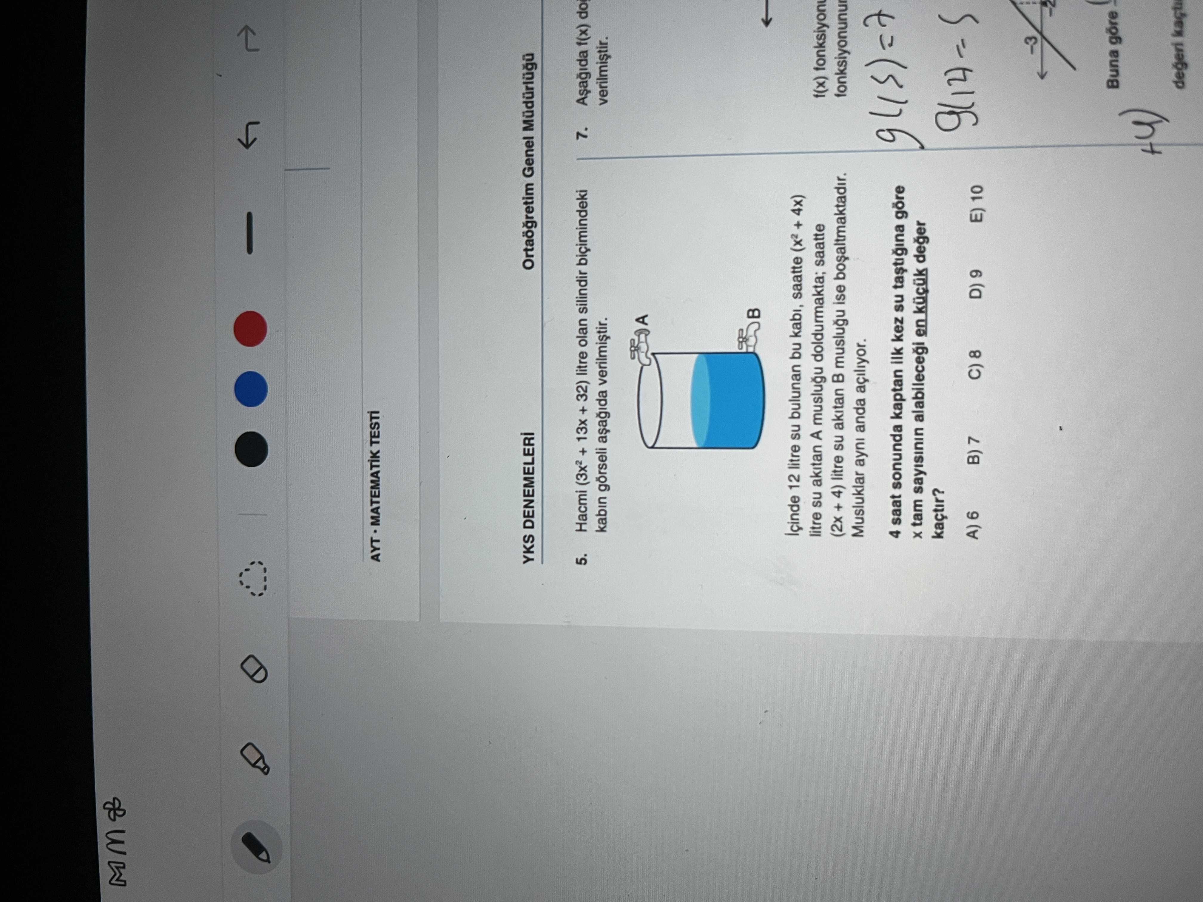 AYT MATEMATIK YKS DENEMELERI Genel 5. 13x + 32) litre olan silindir bicimindeki 7. f(x) kabin verilmistir. A Içinde 12 litre bulunan bu kabi, saatte + 4x) litre su akitan A muslugu doldurmakta; saatte f(x) (2x + 4) litre akitan B muslugu ise bosaltmaktadir. fonksiyonunur Musluklar anda açiliyor. 4 saat sonunda kaptan ilk kez su göre tam sayisinin deger kaçtir. E) 10 Buna göre degeri AYT MATEMATIK YKS DENEMELERI Genel 5. E) 10 Buna göre degeri. ?? Model.Question.title