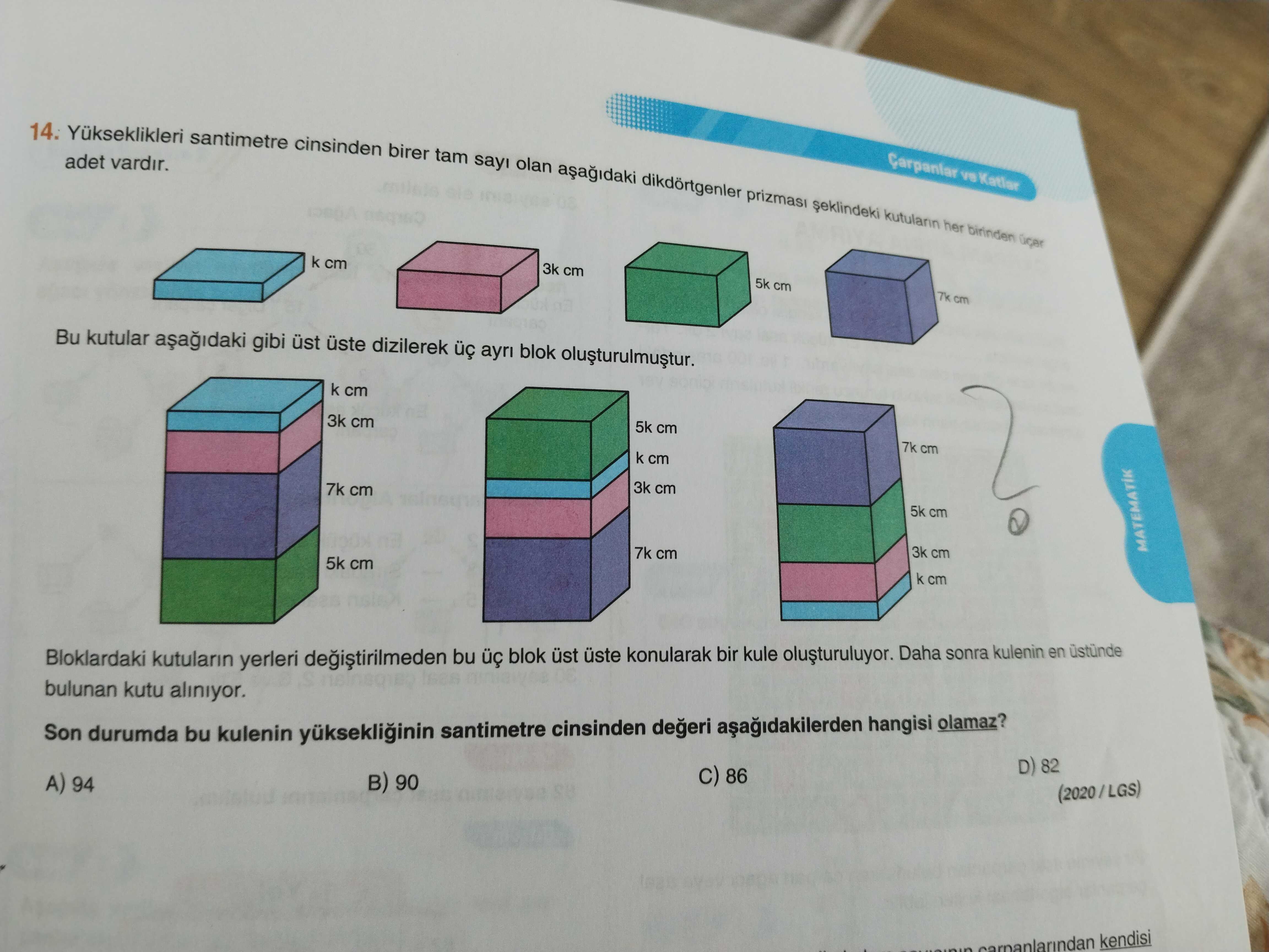14. Yukseklikleri santimetre cinsinden birer tam adet vardir. sayi olan her birinden ücer k cm 3k cm 5k cm 7k cm Bu kutular gibi üst uste dizilerek ayri blok k cm 3k cm 5k cm 7k cm k cm 3k cm 7k cm 5k cm 7k cm 3k cm 5k cm MATEMATIK k cm Bloklardaki kutularin yerleri bu blok üst üste konularak bir kule Daha sonra kulenin en bulunan kutu aliniyor. Son durumda bu kulenin santimetre cinsinden hangisi olamaz. D) 82 86 90 A) 94 (2020/LGS) kendisi 14. D) 82 86 90 A) 94 (2020/LGS) kendisi. ?? Model.Question.title