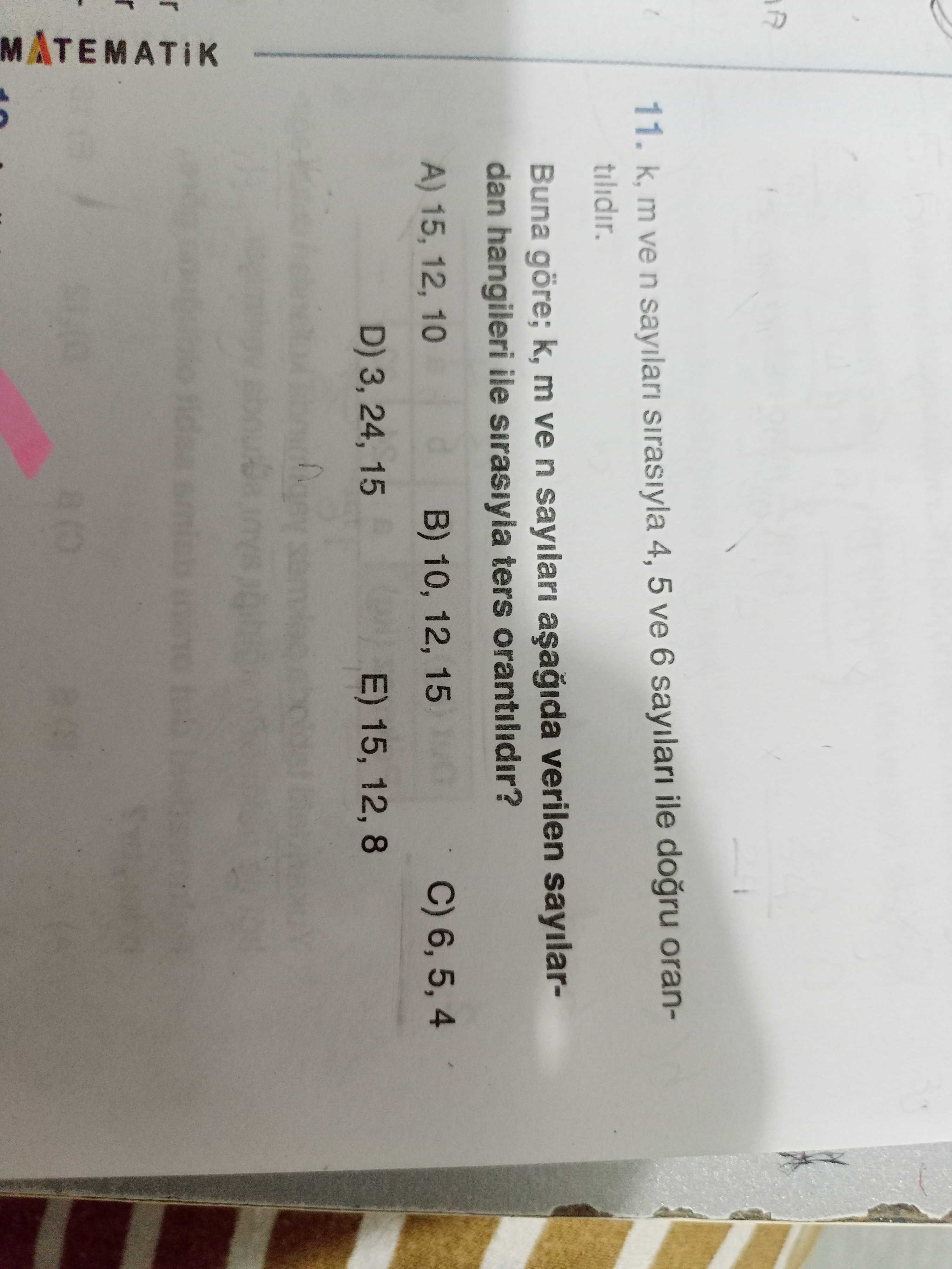 11. m ve n sirasiyla 4, 5 ve 6 ile orantilidir. Buna göre; k, m ve n sayilari verilen sayilardan hangileri ile sirasiyla ters orantilidir. C) 4 B) 10, 12, 15 A) 15, 12, 10 D) 3, 24, 15 E) 15, MATEMATIK 11. C) 4 B) 10, 12, 15 A) 15, 12, 10 D) 3, 24, 15 E) 15, MATEMATIK. ?? Model.Question.title