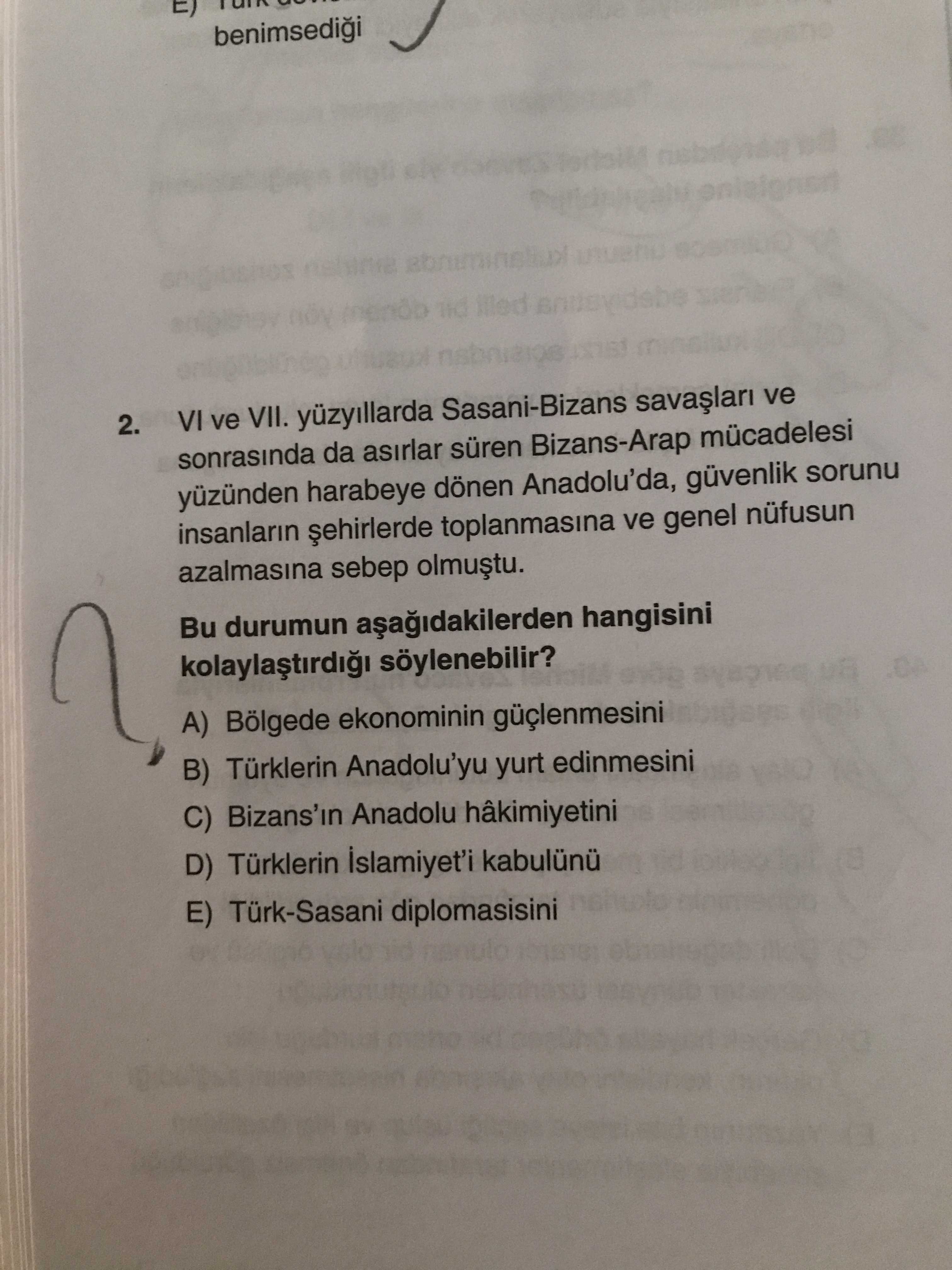 Benimsedii 2. VI ve VII. Sasani-Bizans ve sonrasinda da asirlar süren Bizans-Arap mücadelesi yüzünden harabeye dönen Anadolu'da, güvenlik sorunu insanlarin toplanmasina ve genel nüfusun azalmasina sebep Bu durumun hangisini Bölgede ekonominin B) Türklerin Anadolu'yu yurt edinmesini C) Bizans'in Anadolu hâkimiyetini D) Türklerin E) Türk-Sasani diplomasisini benimsedii 2. Sasani-Bizans ve sonrasinda da asirlar süren Bizans-Arap mücadelesi yüzünden harabeye dönen Anadolu'da, güvenlik sorunu insanlarin toplanmasina ve genel nüfusun azalmasina sebep Bu durumun hangisini Bölgede ekonominin B) Türklerin Anadolu'yu yurt edinmesini C) Bizans'in Anadolu hâkimiyetini D) Türklerin E) Türk-Sasani diplomasisini. ?? Model.Question.title