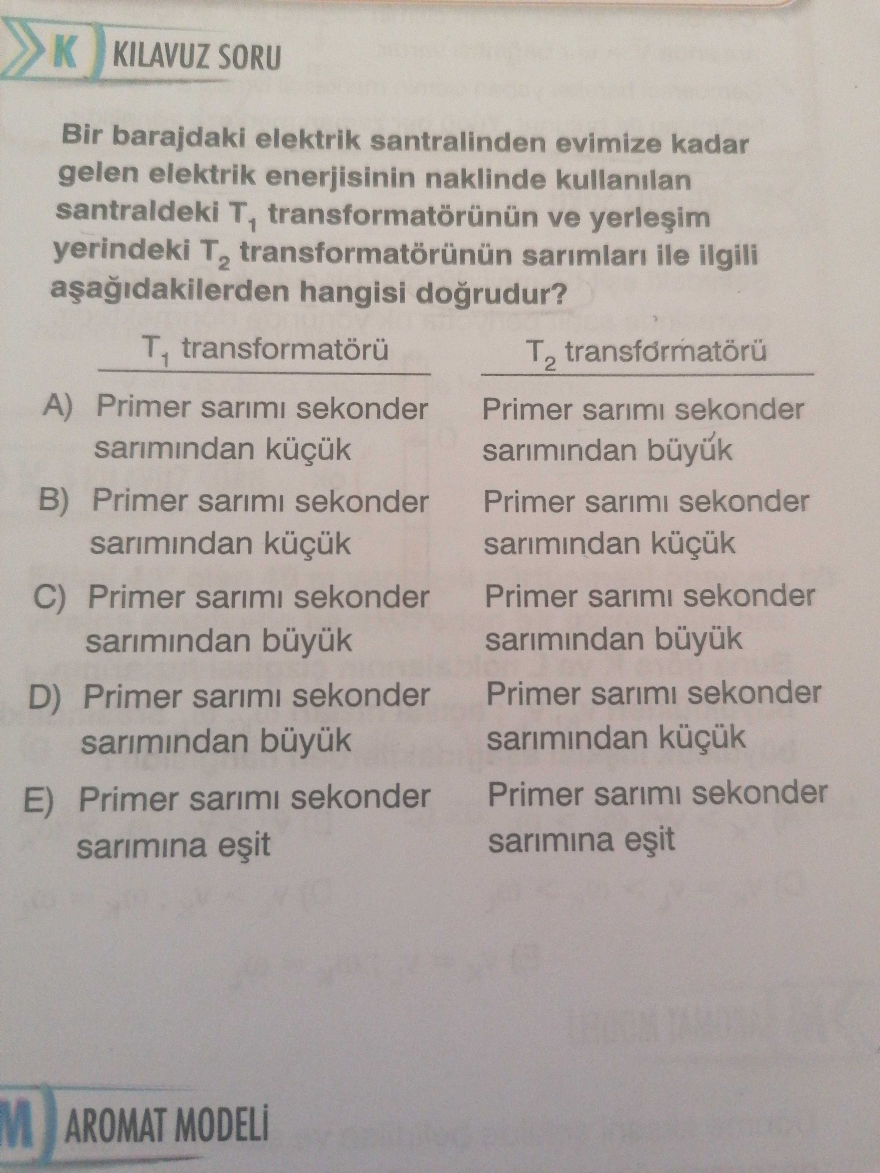 KILAVUZ SORU Bir barajdaki elektrik santralinden evimize kadar gelen elektrik enerjisinin naklinde kullanilan santraldeki T1 ve yerindeki T2 transformatörünün sarimlari ile ilgili hangisi dogrudur. T1 T2 A) Primer sarimi sekonder Primer sarimi sekonder sarimindan buyuk B) Primer sarimi sekonder Primer sarimi sekonder sarimindan küçük sarimindan küçük Primer sarimi sekonder C) Primer sarimi sekonder sarimindan Primer sarimi sekonder D) Primer sarimi sekonder sarimindan Primer sarimi sekonder E) Primer sarimi sekonder sarimina AROMAT KILAVUZ SORU Bir barajdaki elektrik santralinden evimize kadar gelen elektrik enerjisinin naklinde kullanilan santraldeki T1 ve yerindeki T2 transformatörünün sarimlari ile ilgili hangisi dogrudur. T1 T2 A) Primer sarimi sekonder Primer sarimi sekonder sarimindan buyuk B) Primer sarimi sekonder Primer sarimi sekonder sarimindan küçük sarimindan küçük Primer sarimi sekonder C) Primer sarimi sekonder sarimindan Primer sarimi sekonder D) Primer sarimi sekonder sarimindan Primer sarimi sekonder E) Primer sarimi sekonder sarimina AROMAT. ?? Model.Question.title