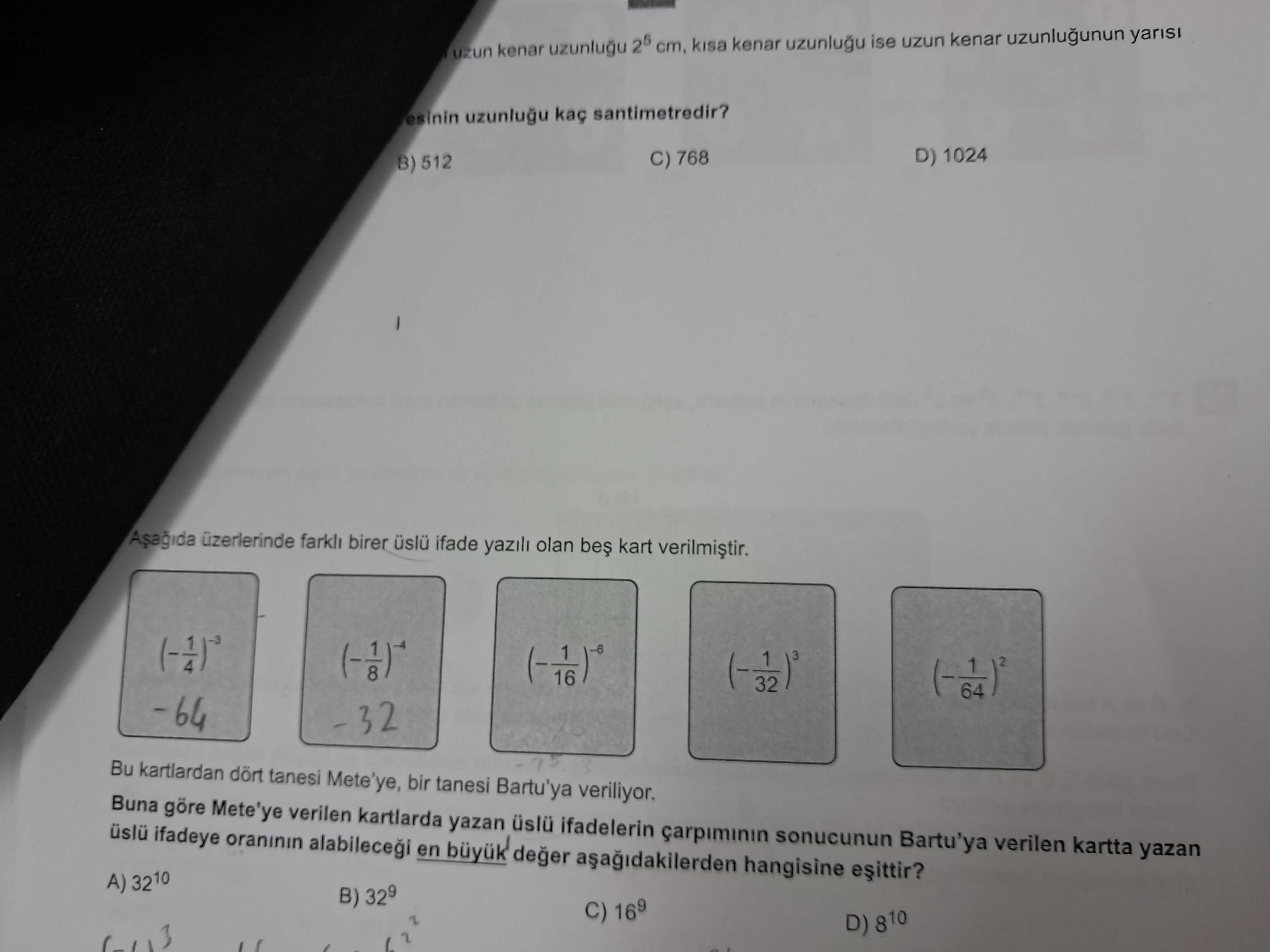 Uzun kenar uzunlugu 25 cm, kenar ise uzun kenar uzunlugunun yarisi esinin santimetredir. D) 1024 C) 768 B) 512 birer ifade olan kart 1 32 -64 32 Bu kartlardan tanesi Mete'ye, bir tanesi Bartu'ya veriliyor. Buna göre Mete'ye verilen kartlarda yazan ifadelerin carpiminin sonucunun Bartu'ya verilen kartta yazan ifadeye oraninin en buyuk deger hangisine A) 3210 B) C) D) 810 uzun kenar uzunlugu 25 cm, kenar ise uzun kenar uzunlugunun yarisi esinin santimetredir. Buna göre Mete'ye verilen kartlarda yazan ifadelerin carpiminin sonucunun Bartu'ya verilen kartta yazan ifadeye oraninin en buyuk deger hangisine A) 3210 B) C) D) 810. ?? Model.Question.title