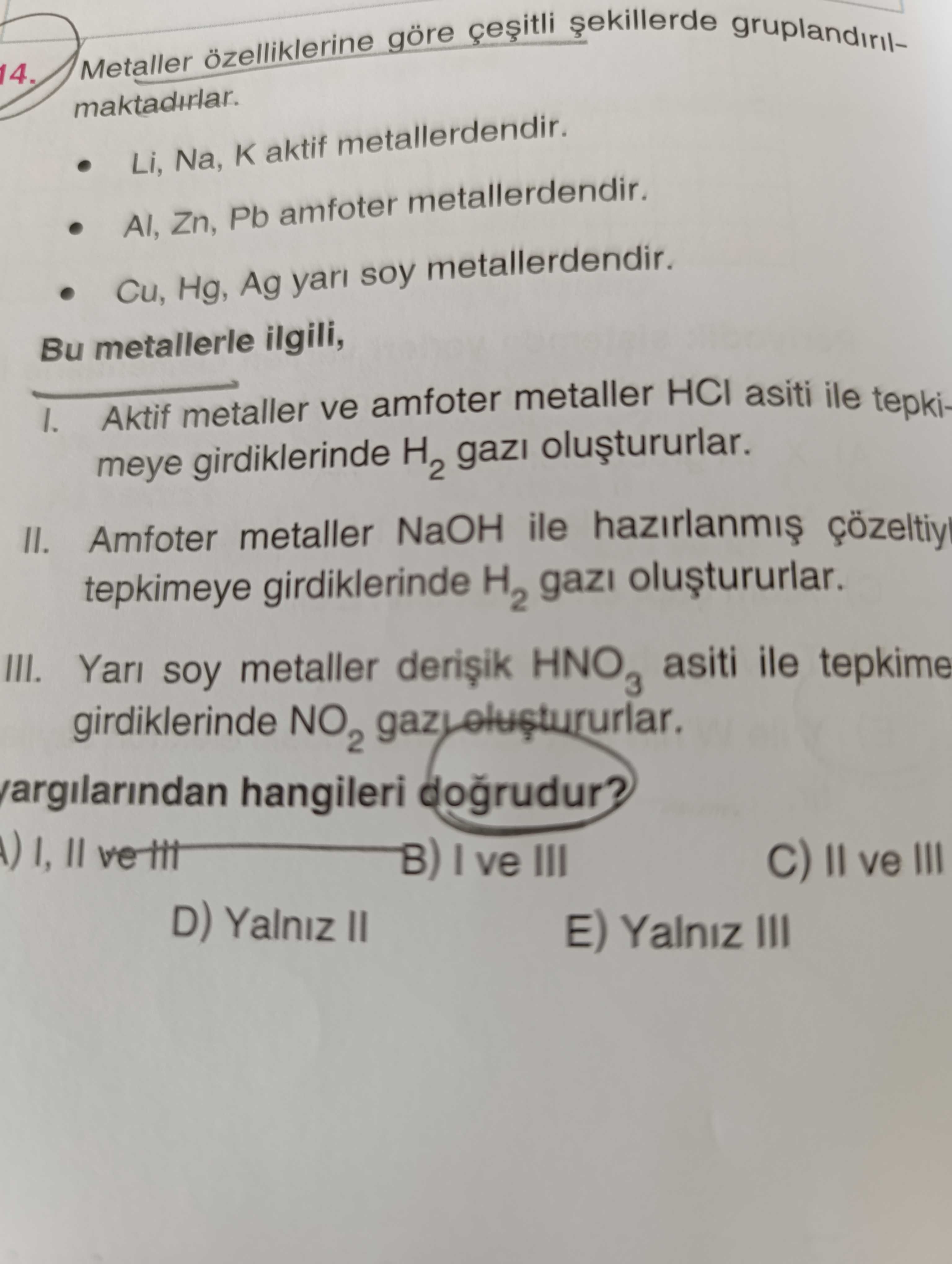 Metaller ozelliklerine göre gruplandiril14. Li, Na, aktif metallerdendir. Zn, Pb amfoter metallerdendir. Cu, Hg, Ag yari soy metallerdendir. Bu metallerle ilgili, I. Aktif metaller ve amfoter metaller HCI asiti ile tepkimeye girdiklerinde H2 gazi II. Amfoter metaller NaOH ile tepkimeye girdiklerinde H2 gazi III. Yari soy metaller asiti ile tepkime girdiklerinde hangileri dogrudur. II B) ve III ve III D) Yalniz II E) Yalniz III Metaller ozelliklerine göre gruplandiril14. II B) ve III ve III D) Yalniz II E) Yalniz III. ?? Model.Question.title