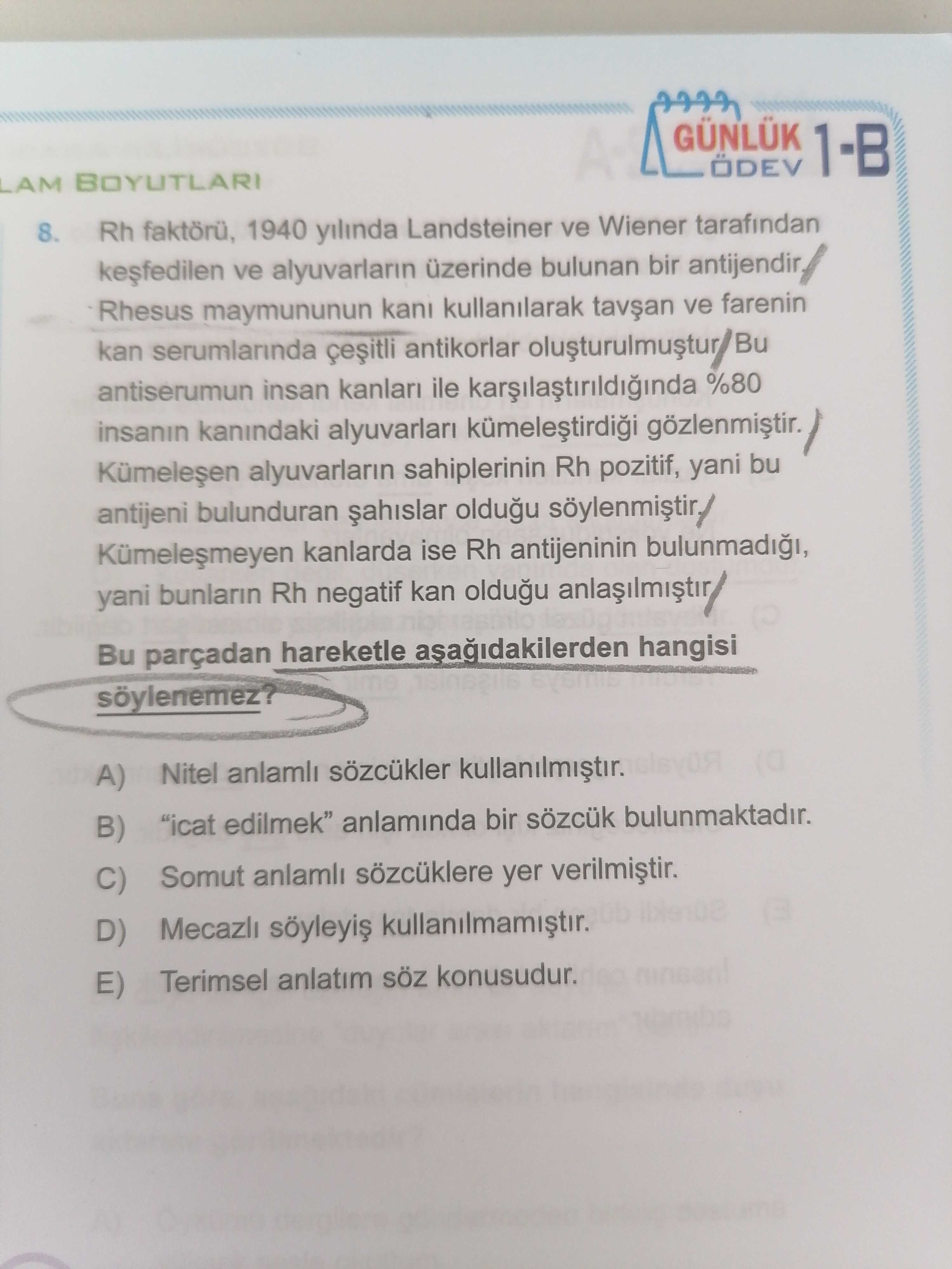 1-B LAM BOYUTLARI 8. Rh 1940 yilinda Landsteiner ve Wiener tarafindan ve alyuvarlarin üzerinde bulunan bir antijendir Rhesus maymununun kani kullanilarak ve farenin kan serumlarinda antikorlar antiserumun insan kanlari ile %80 insanin kanindaki alyuvarlar gözlenmistir. alyuvarlarin sahiplerinin Rh pozitif, yani bu antijeni bulunduran oldugu kanlarda ise Rh antijeninin yani bunlarin Rh negatif kan oldugu Bu parçadan hareketle hangisi A) Nitel anlamli sözcükler \ anlaminda bir sözcük bulunmaktadir. B) C) Somut anlamli sözcüklere yer D) Mecazli Terimsel anlatim konusudur. E) 1-B LAM BOYUTLARI 8. alyuvarlarin sahiplerinin Rh pozitif, yani bu antijeni bulunduran oldugu kanlarda ise Rh antijeninin yani bunlarin Rh negatif kan oldugu Bu parçadan hareketle hangisi A) Nitel anlamli sözcükler \ , anlaminda bir sözcük bulunmaktadir. E). ?? Model.Question.title