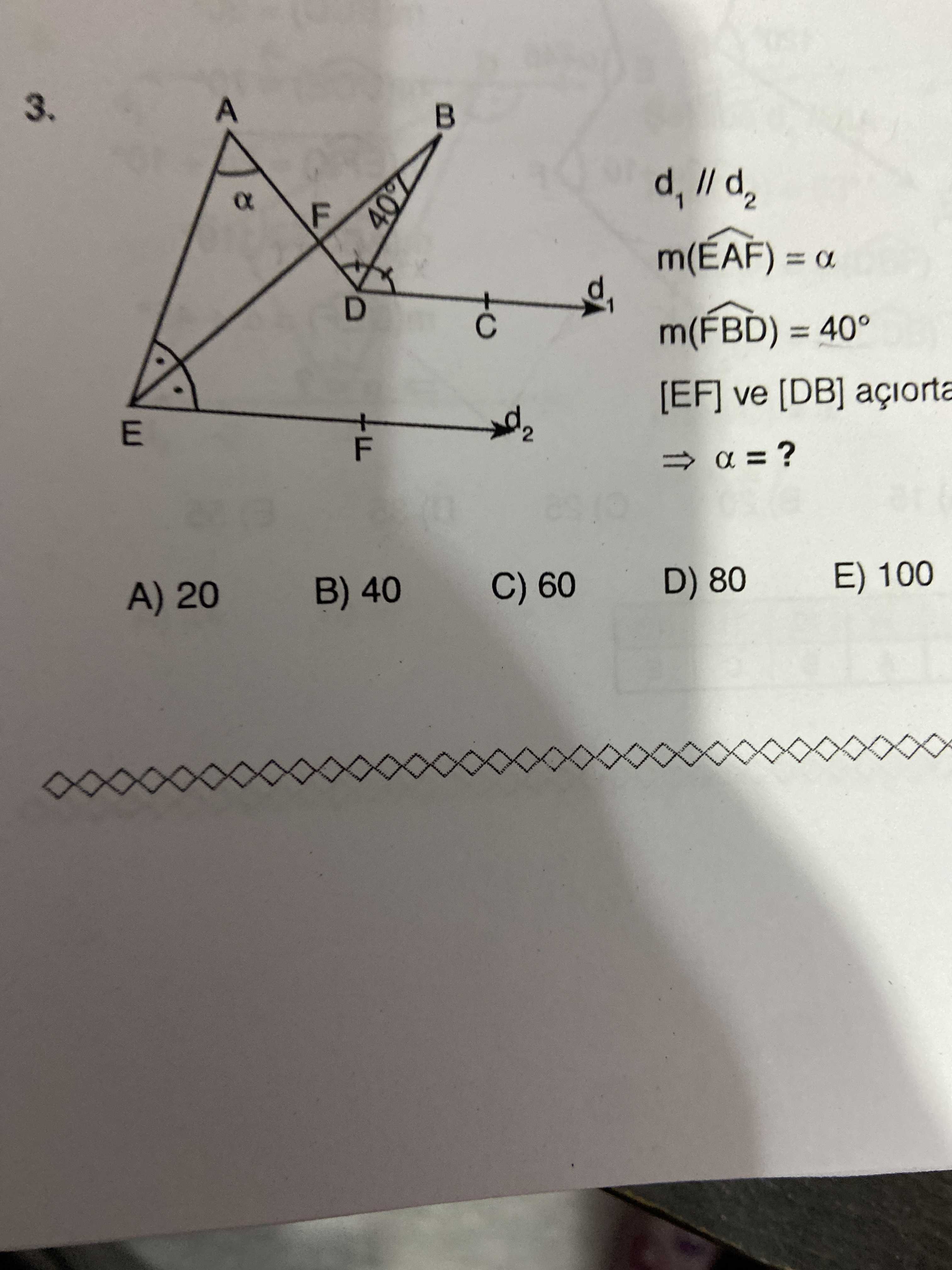 3. A F 40% m(EAF) = a d m(FBD) = 40° [EF] ve [DB] açiorta d E 2 F a E) 100 D) 80 C) 60 B) 40 A) 20 3. A F 40% m(EAF) = a d m(FBD) = 40° [EF] ve [DB] açiorta d E 2 F a E) 100 D) 80 C) 60 B) 40 A) 20. ?? Model.Question.title