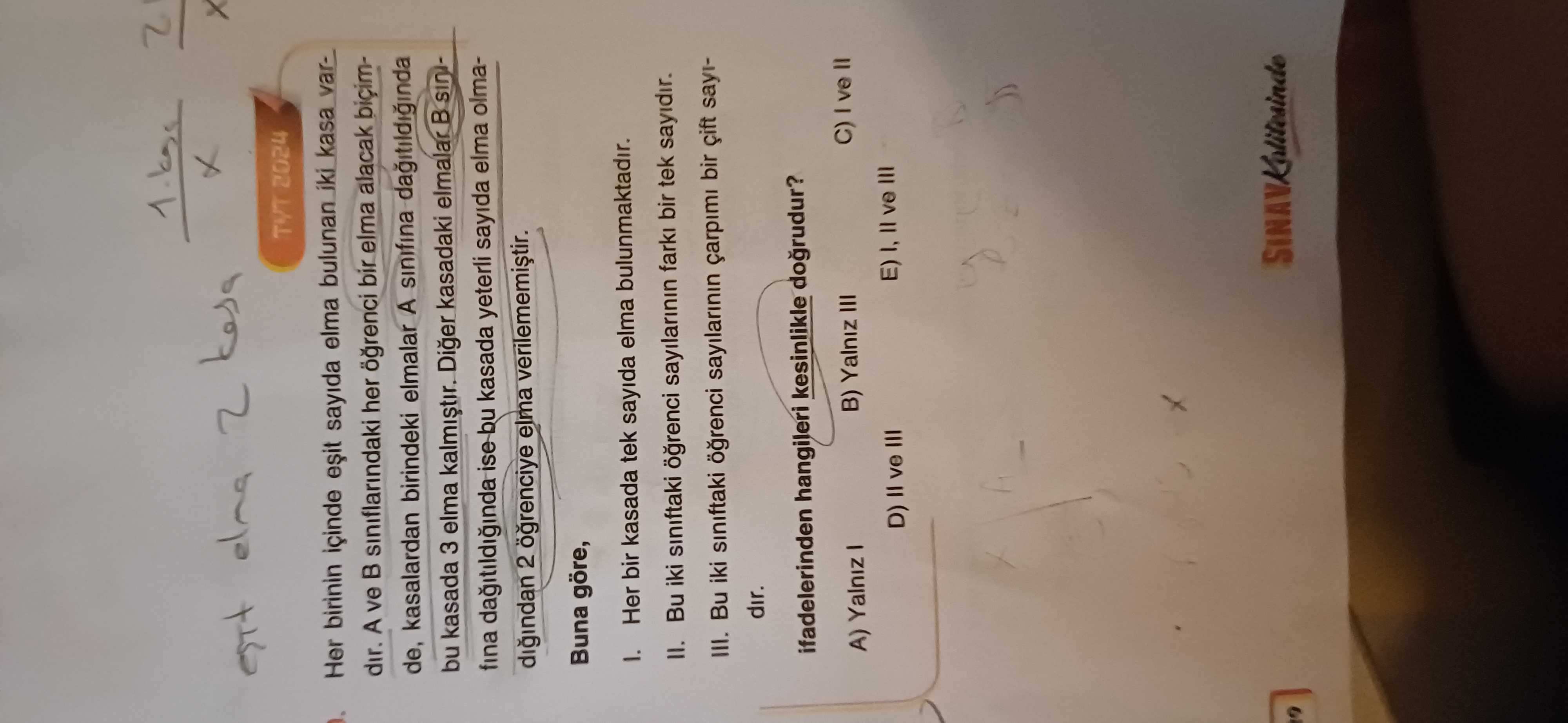 Elna 2 TYT 2024 Her birinin içinde sayida elma bulunan iki kasa vardir. A ve siniflarindaki her bir elma alacak biçimde, kasalardan birindeki elmalar A sinifina bu kasada 3 elma kalmistir. Diger kasadaki elmalar fina ise bu kasada yeterli sayida elma olmadigindan 2 elma Buna göre, Her bir kasada tek sayida elma bulunmaktadir. II. Bu iki siniftaki sayilarinin bir tek sayidir. III. Bu iki siniftaki sayilarinin çarpimi bir sayidir. ifadelerinden hangileri kesinlikle dogrudur. A) Yalniz B) Yalniz III D) ve III elna 2 TYT 2024 Her birinin içinde sayida elma bulunan iki kasa vardir. A) Yalniz B) Yalniz III D) ve III. ?? Model.Question.title