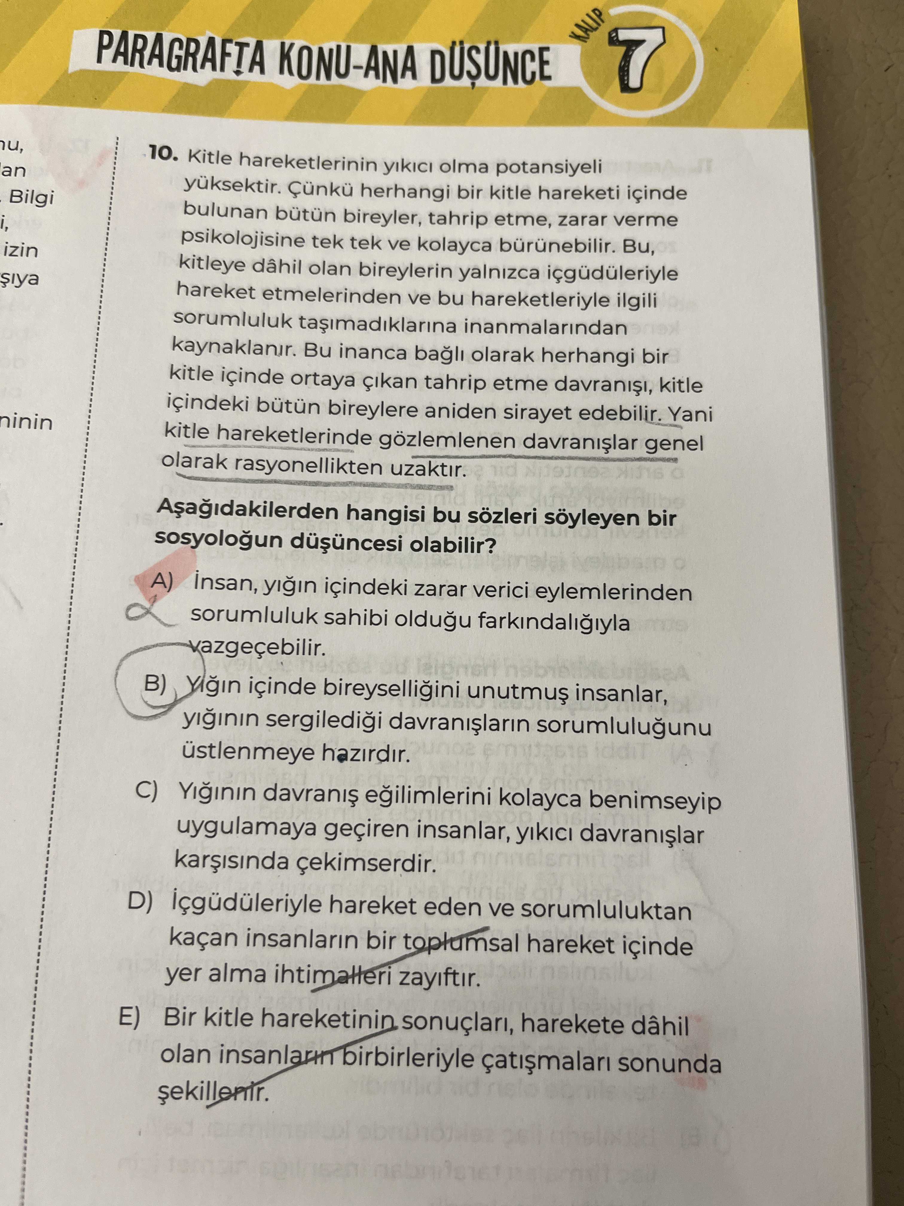 KALIP 7 KONU-ANA DÜSÜNCE u, 10. Kitle hareketlerinin olma potansiyeli an yuksektir. herhangi bir kitle hareketi içinde Bilgi bulunan bireyler, tahrip etme, zarar verme i, psikolojisine tek ve kolayca Bu, izin kitleye olan bireylerin yalnizca içgüdüleriyle hareket etmelerinden ve bu hareketleriyle ilgili sorumluluk inanmalarindan Bu inanca bagli olarak herhangi bir kitle içinde ortaya tahrip etme kitle içindeki bütün bireylere aniden sirayet edebilir. Yani ninin kitle hareketlerinde gözlemlenen genel olarak rasyonellikten uzaktir. hangisi bu sözleri soyleyen bir sosyologun olabilir. A) yigin içindeki zarar verici eylemlerinden sorumluluk sahibi oldugu B) içinde bireyselligini unutmu$ insanlar, yiginin sorumlulugunu üstlenmeye hazirdir. C) Yiginin kolayca KALIP 7 KONU-ANA DÜSÜNCE u, 10. C) Yiginin kolayca. ?? Model.Question.title