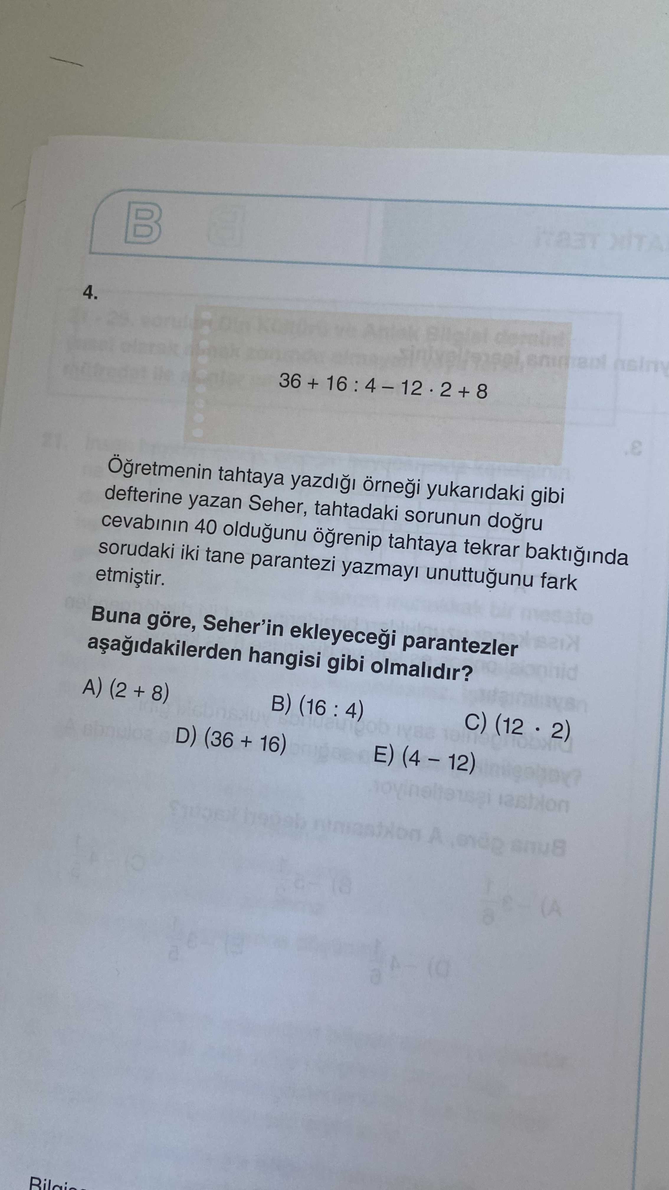 4. 36 + + 8 tahtaya yukaridaki gibi defterine yazan Seher, tahtadaki sorunun cevabinin 40 oldugunu tahtaya tekrar baktiinda sorudaki iki tane parantezi yazmayi unuttugunu fark Buna göre, Seher'in parantezler hangisi gibi olmalidir. C) (12 2) A) (2 + 8) E) D) (36 + 16) A 4. C) (12 2) A) (2 + 8) E) D) (36 + 16) A. ?? Model.Question.title