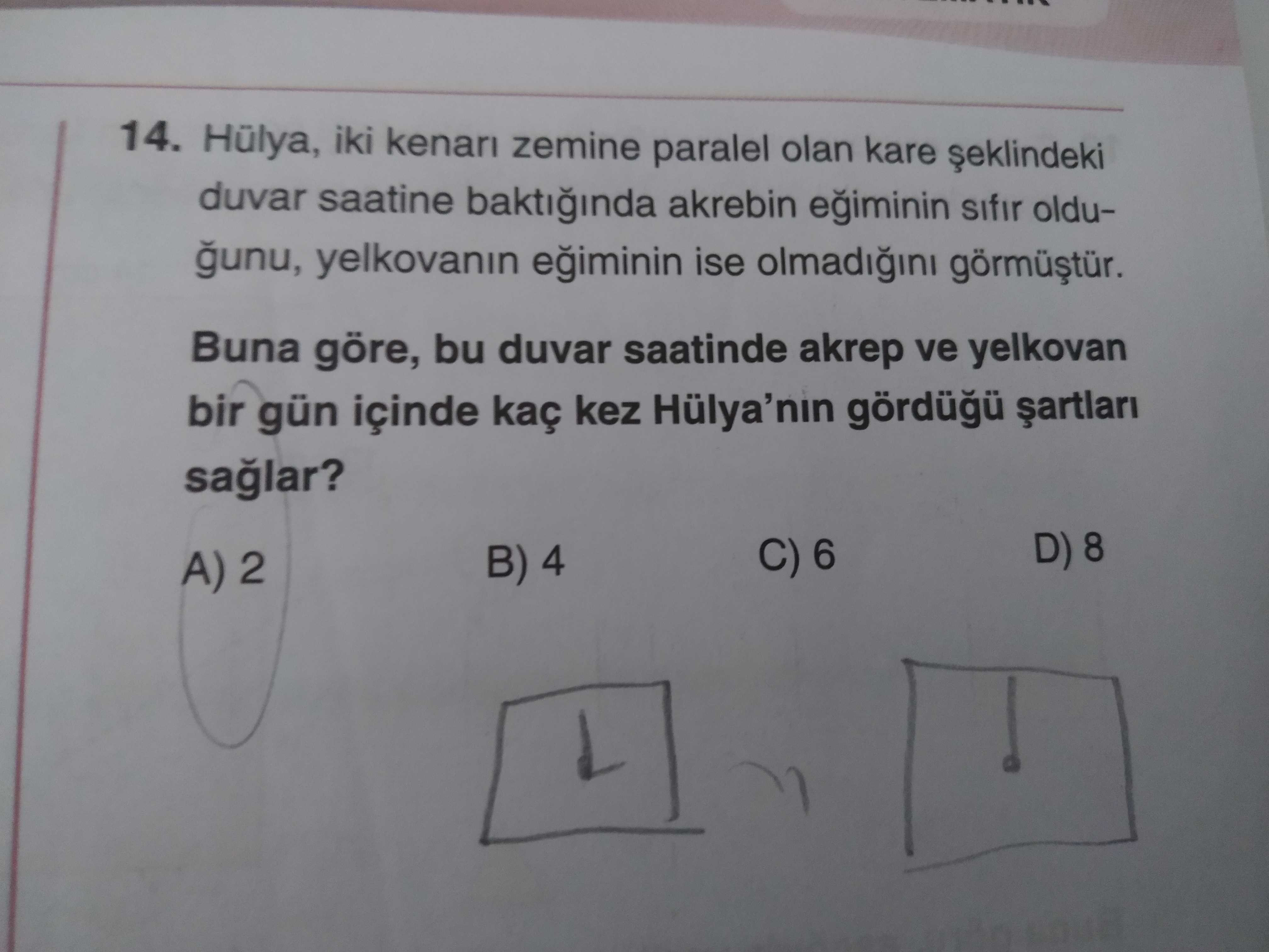 14. Hülya, iki kenan zemine paralel olan kare duvar saatine baktiinda akrebin sifir olduyelkovanin ise Buna göre, bu duvar saatinde akrep ve yelkovan bir gün içinde kaç kez Hülya'nin C) 6 B) 4 A) 2 14. Hülya, iki kenan zemine paralel olan kare duvar saatine baktiinda akrebin sifir olduyelkovanin ise Buna göre, bu duvar saatinde akrep ve yelkovan bir gün içinde kaç kez Hülya'nin C) 6 B) 4 A) 2. ?? Model.Question.title