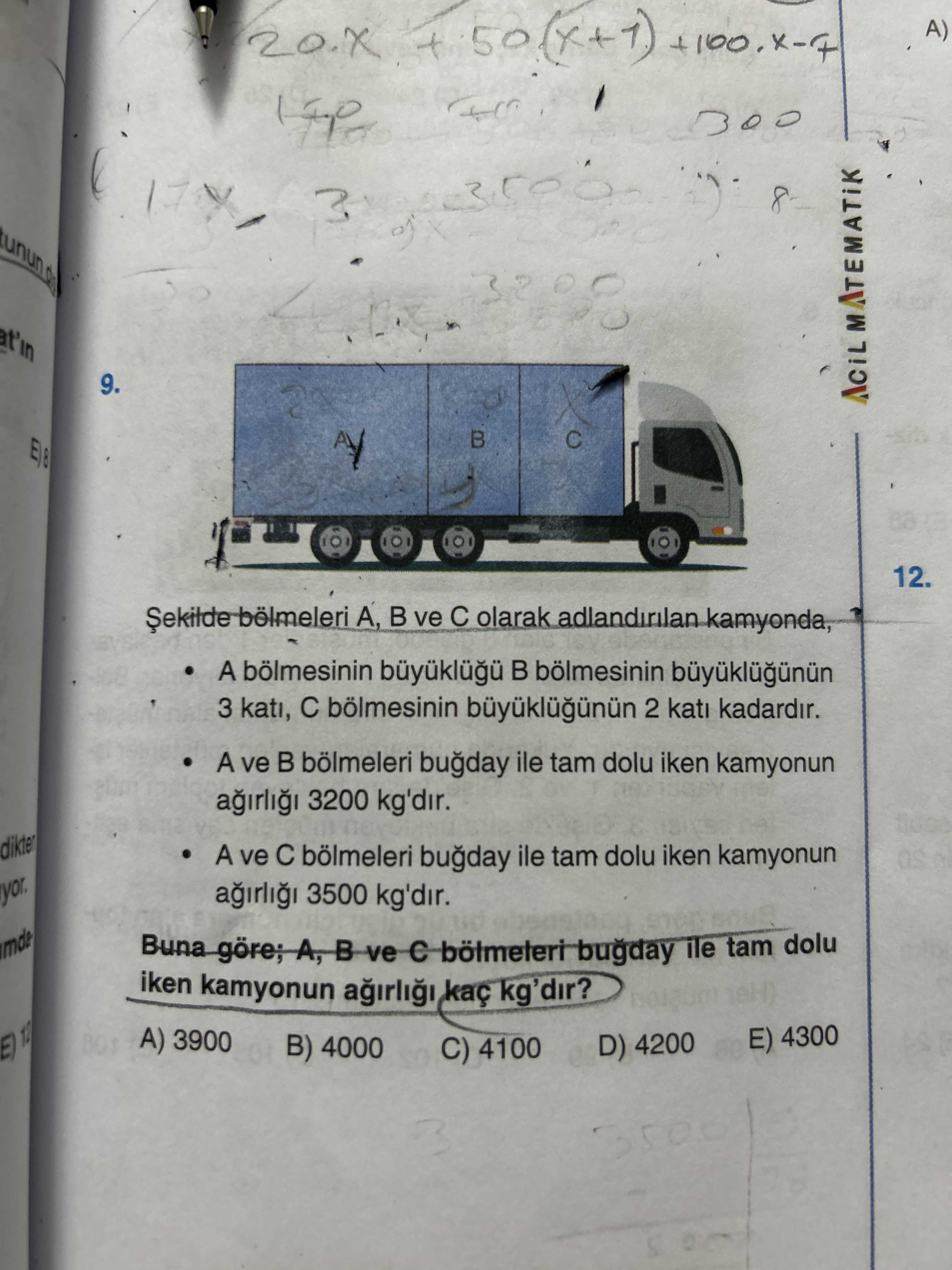 A) 8 3 t'in 9. 12. bölmeleri A, ve olarak kamyonda, A bölmesinin 3 kati, 2 kati kadardir. A ve bölmeleri ile tam dolu iken kamyonun 3200 kg'dir. dikter A ve bölmeleri ile tam dolu iken kamyonun 3500 kg'dir. yor. A, B ve ile tam dolu iken kamyonun kg'dir. A) 3900 E) 4300 B) 4000 D) 4200 C) 4100 12 A) 8 3 t'in 9. A) 3900 E) 4300 B) 4000 D) 4200 C) 4100 12. ?? Model.Question.title