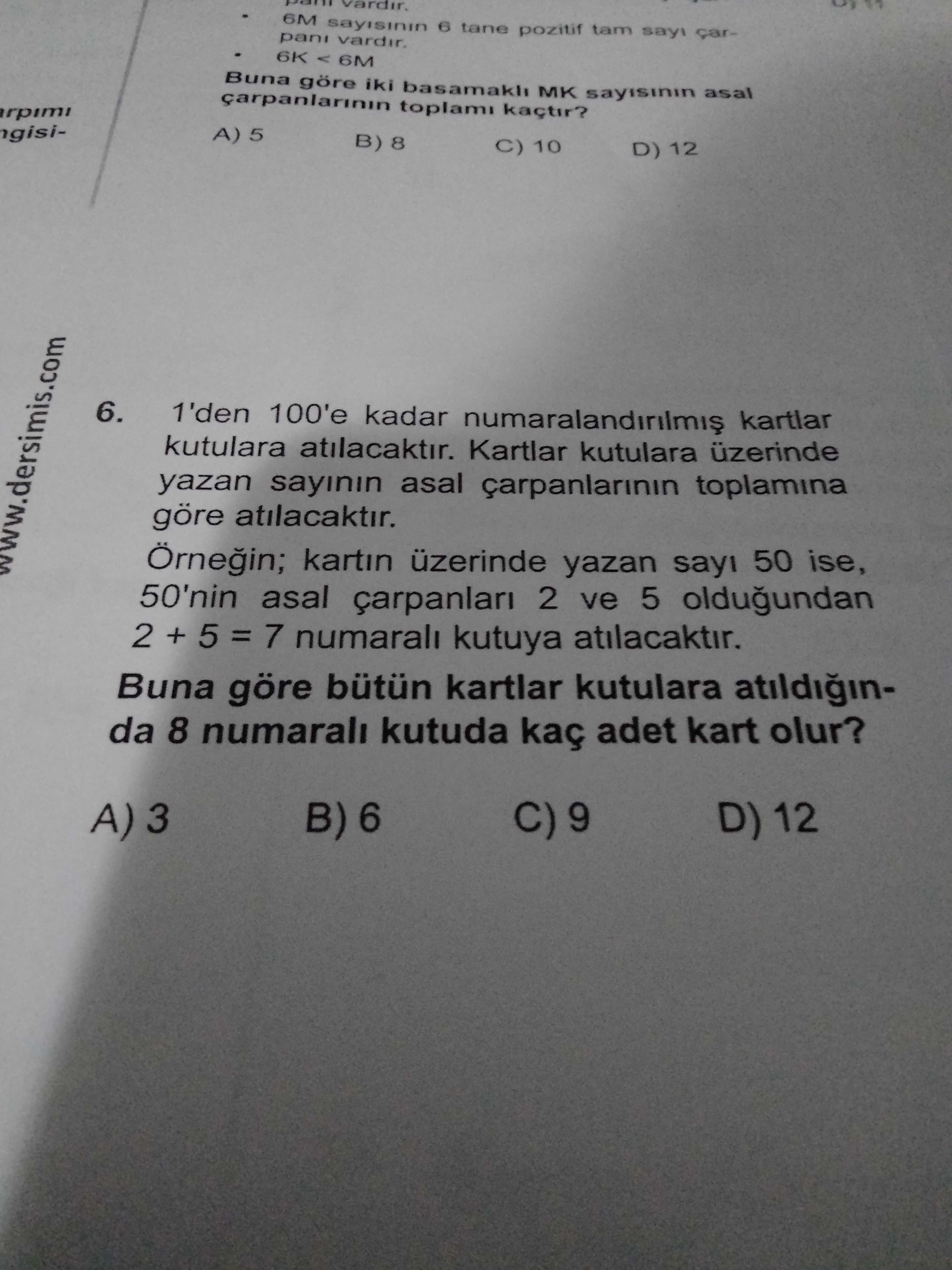 6M 6 tane pozitif tam pani 6K 6M Buna iki MK asal carpanlarinin toplami A) 5 B) 8 10 D) 12 6. 1'den 100'e kadar kartlar kutulara atilacaktir. Kartlar kutulara üzerinde yazan sayinin asal carpanlarinin toplamina göre atilacaktir. kartin üzerinde yazan sayi 50 ise, 50'nin asal çarpanlari 2 ve 5 oldugundan 2 + 5 = 7 numarali kutuya atilacaktir. Buna göre bütün kartlar kutulara atildiginda 8 numarali kutuda kaç adet kart olur. B) 6 D) 12 A) 3 6M 6 tane pozitif tam pani 6K 6M Buna iki MK asal carpanlarinin toplami A) 5 B) 8 10 D) 12 6. B) 6 D) 12 A) 3. ?? Model.Question.title