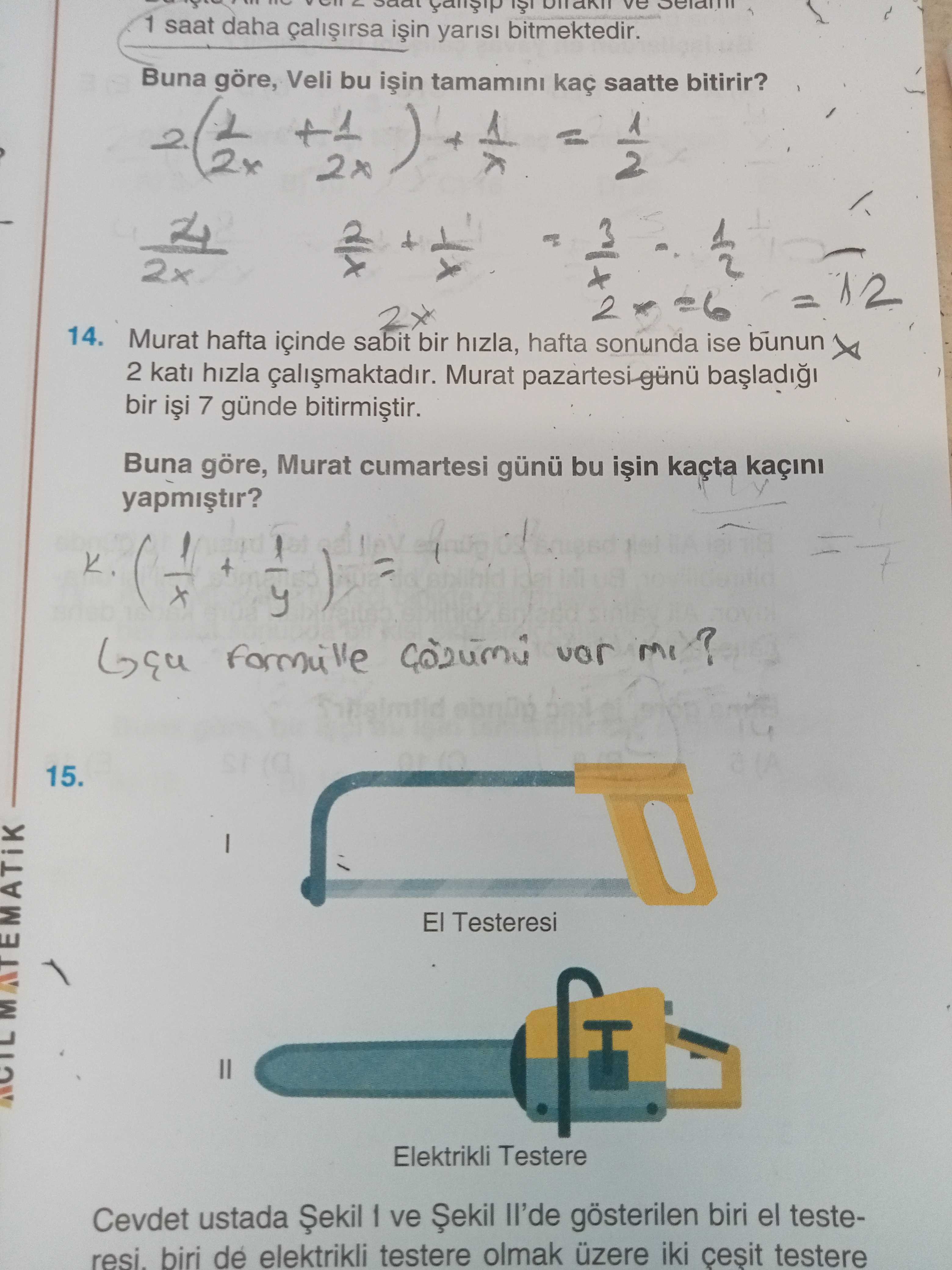 1 saat daha yarisi bitmektedir. ve Buna göre, Veli bu tamamini kaç saatte bitirir. +1 ) 2x 14. Murat hafta içinde sabit bir hizla, hafta sonunda ise bunun 2 kati hizla Murat bir 7 günde Buna göre, Murat cumartesi günü bu kaçta kaçini K. 15. El Testeresi Elektrikli Testere Cevdet ustada ve ll'de gösterilen biri el testeresi. biri de elektrikli testere olmak üzere iki cesit testere 1 saat daha yarisi bitmektedir. biri de elektrikli testere olmak üzere iki cesit testere. ?? Model.Question.title
