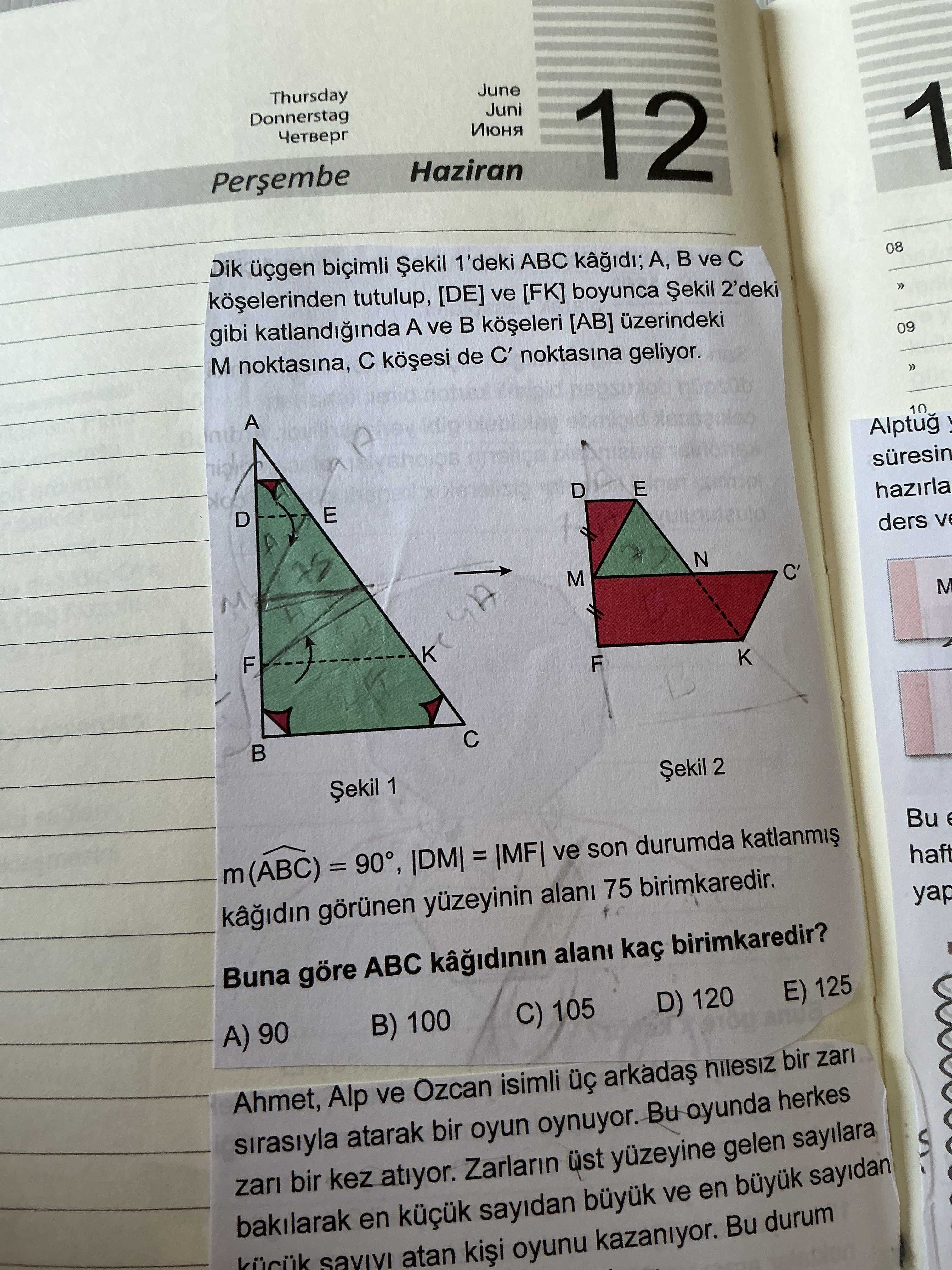 Thursday June Donnerstag Juni Четверг Июня Haziran 12 1 Dik biçimli Șekil 1'deki ABC A, ve 08 tutulup, [DE] ve [FK] boyunca 2'deki gibi A ve [AB] üzerindeki M noktasina, de C' noktasina geliyor. 09 A nib 10 Alptug D E D E hazirla ders N M C' M K F 2 Șekil 1 Bu m(ABC) ve son durumda haft görünen yüzeyinin alani 75 birimkaredir. yap Buna göre ABC kaç birimkaredir. E) 125 D) 120 C) 105 B) 100 A) 90 Ahmet, Alp ve Ozcan isimli hilesiz bir zari sirasiyla atarak bir oyun oynuyor. Bu oyunda herkes zari bir Thursday June Donnerstag Juni Четверг Июня Haziran 12 1 Dik biçimli Șekil 1'deki ABC A, ve 08 tutulup, [DE] ve [FK] boyunca 2'deki gibi A ve [AB] üzerindeki M noktasina, de C' noktasina geliyor. Bu oyunda herkes zari bir. ?? Model.Question.title