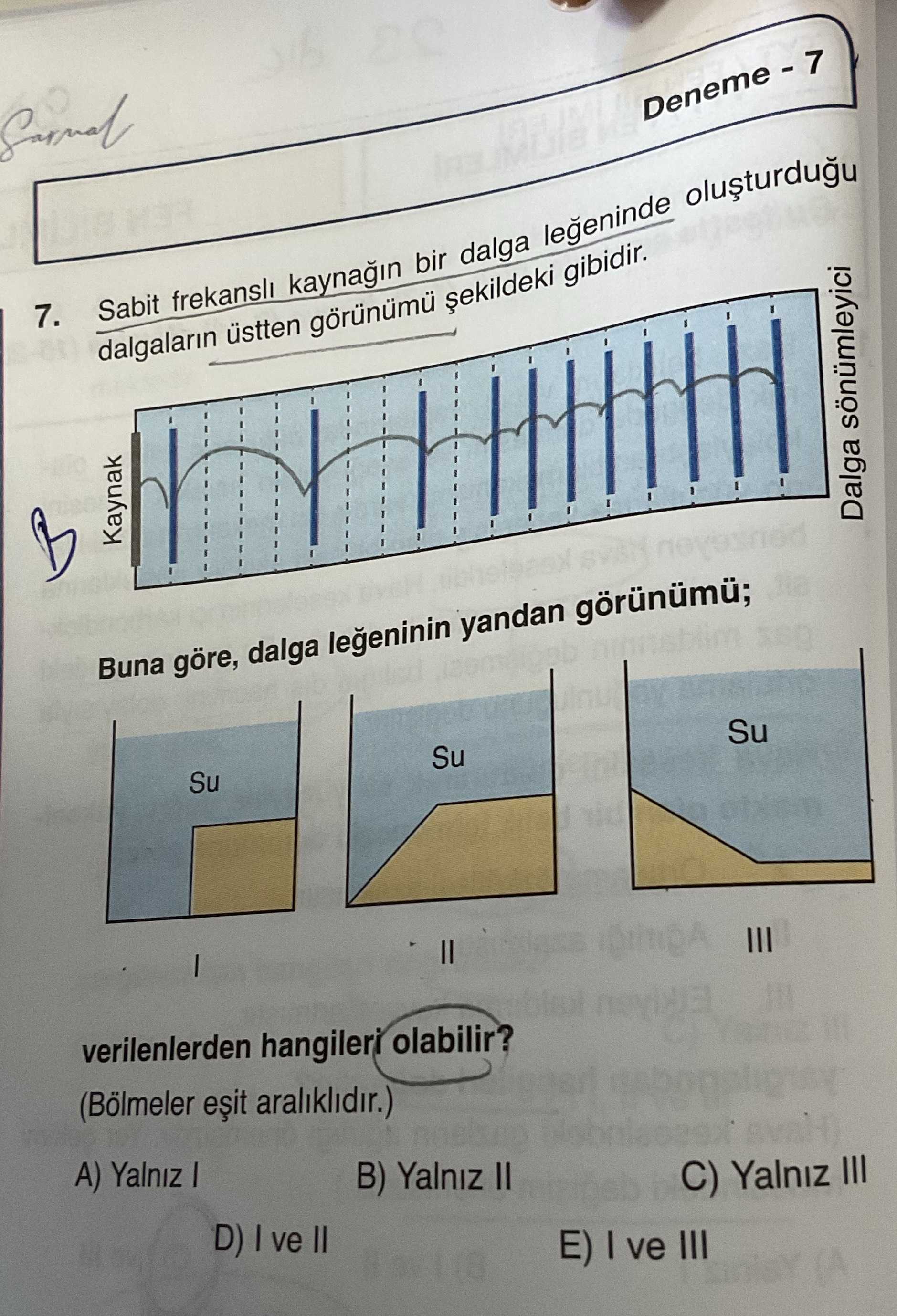 7. Sabit frekansli bir dalga legeninde dalgalarin üstten gibidir. Kaynak Dalga sönümleyici Buna göre, dalga legeninin yandan görünümü; Su III verilenlerden hangileri olabilir. (Bölmeler araliklidir. ) A) Yalniz B) Yalniz II C) Yalniz III D) ve II E) ve III 7. ) A) Yalniz B) Yalniz II C) Yalniz III D) ve II E) ve III. ?? Model.Question.title
