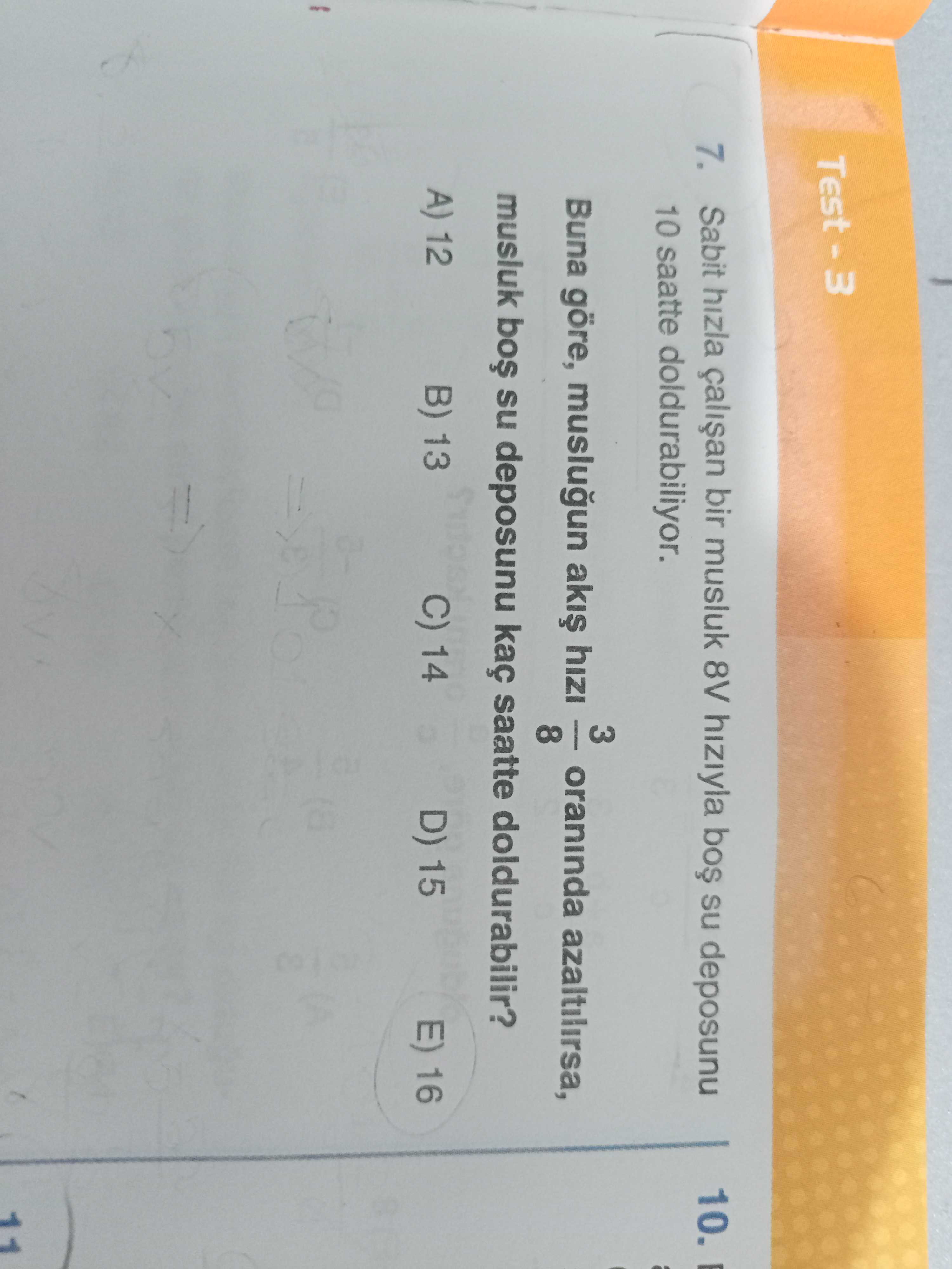 7. Sabit hizla bir musluk 8V hiziyla su deposunu 10. 10 saatte doldurabiliyor. 3 Buna göre, muslugun aki hizi oraninda azaltilirsa, 8 musluk su deposunu kaç saatte doldurabilir. A) 12 B) 13 C) 14 D) 15 E) 16 11 7. A) 12 B) 13 C) 14 D) 15 E) 16 11. ?? Model.Question.title