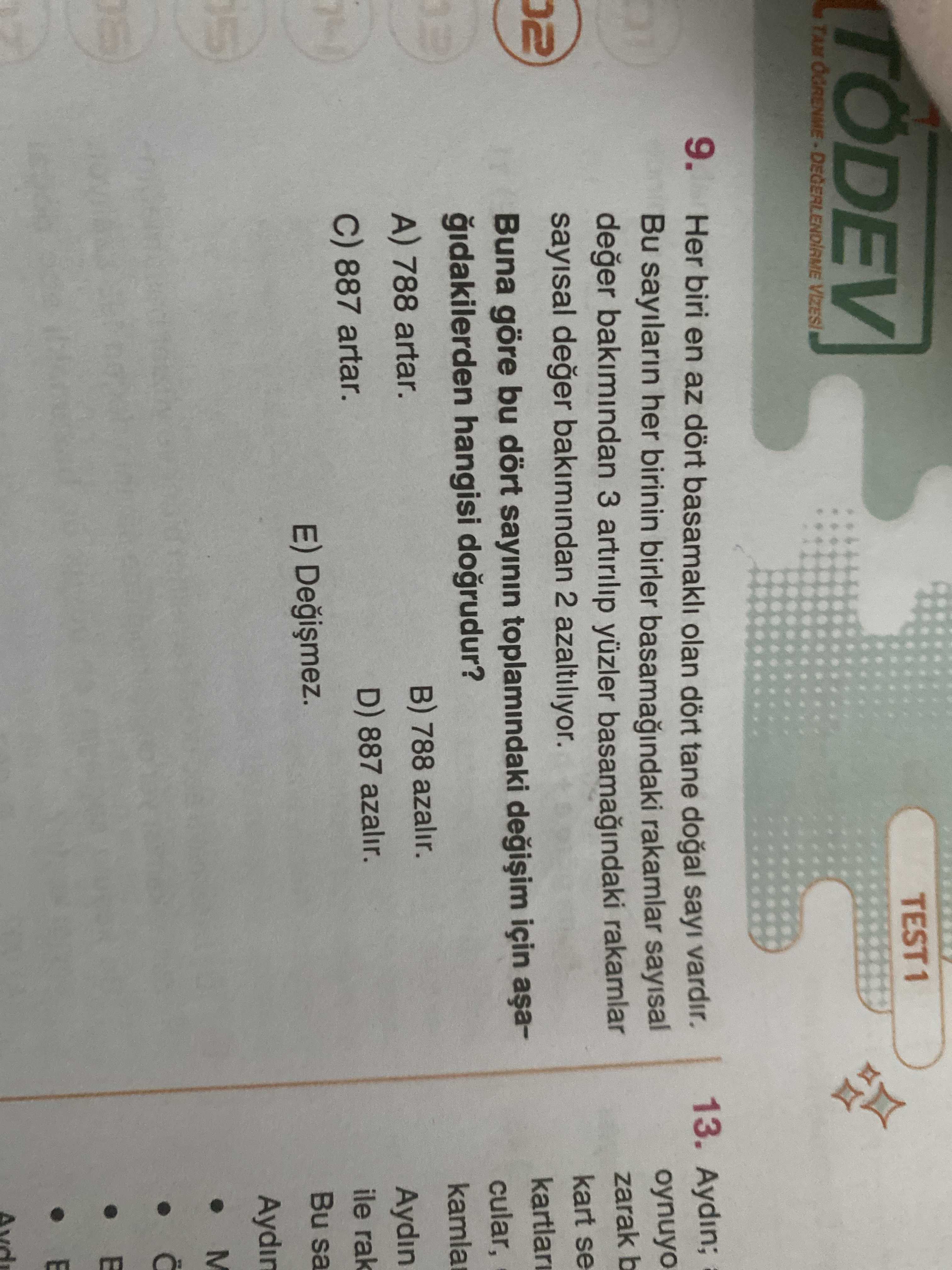 TÖDEV TEST1 DEGERLENDIAME 9. Her biri en az dört basamakli olan dört tane sayi vardir. 13. Aydin; Bu sayilarin her birinin birler rakamlar sayisal oynuyo deger bakimindan 3 artirilip yüzler rakamlar zarak b sayisal deger bakimindan 2 azaltiliyor. kart se kartlari Buna göre bu dört sayinin toplamindaki için cular, hangisi dogrudur. B) 788 azalir. A) 788 artar. Aydin D) 887 azalir. 887 artar. ile rak E) Bu sa Aydin ة TÖDEV TEST1 DEGERLENDIAME 9. ile rak E) Bu sa Aydin ة. ?? Model.Question.title