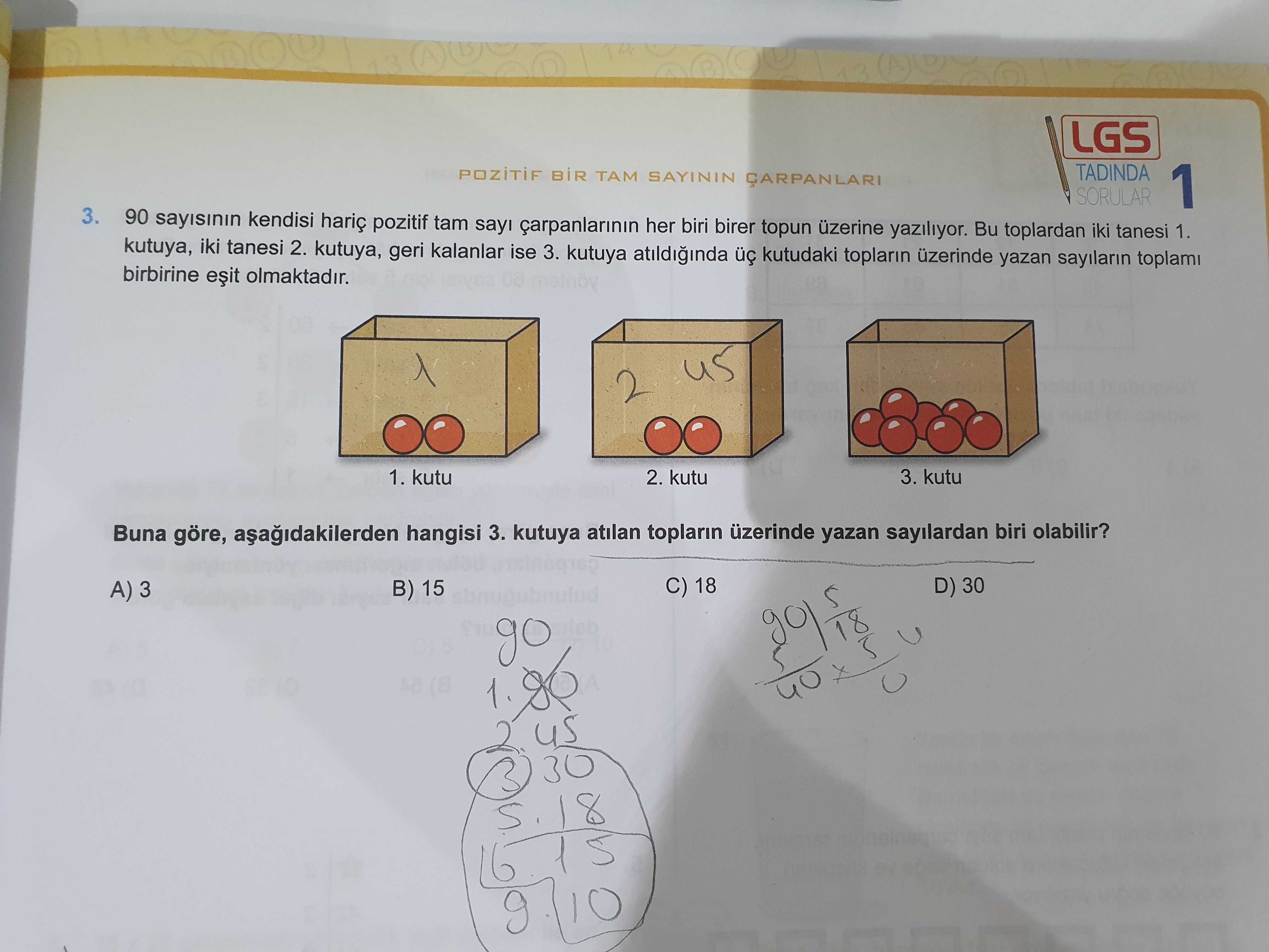 LGS TADINDA SAYININ SORULAR 1 3. 90 kendisi hariç pozitif tam çarpanlarinin her biri birer topun üzerine yaziliyor. Bu toplardan iki tanesi 1. kutuya, iki tanesi 2. kutuya, geri kalanlar ise 3. kutuya kutudaki toplarin yazan sayilarin toplam birbirine olmaktadir. 1. kutu 2. kutu 3. kutu Buna göre, hangisi 3. kutuya atilan toplarin üzerinde yazan sayilardan biri olabilir. C) 18 D) 30 A) 3 B) 15 go 40 30 8 16 10 LGS TADINDA SAYININ SORULAR 1 3. C) 18 D) 30 A) 3 B) 15 go 40 30 8 16 10. ?? Model.Question.title